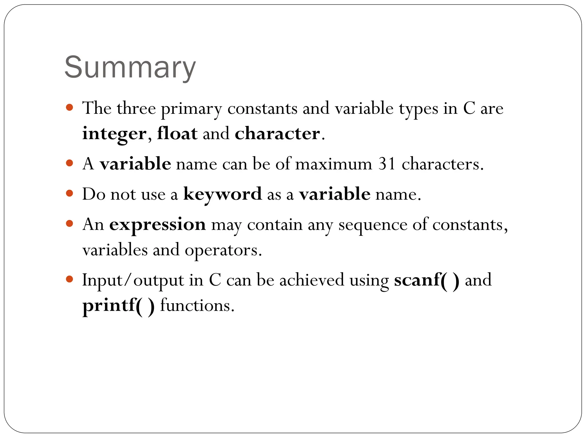 Summary
 The three primary constants and variable types in C are
integer, float and character.
 A variable name can be of maximum 31 characters.
 Do not use a keyword as a variable name.
 An expression may contain any sequence of constants,
variables and operators.
 Input/output in C can be achieved using scanf( ) and
printf( ) functions.
 