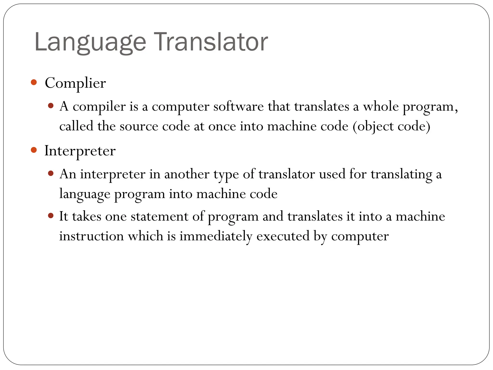  Complier
 A compiler is a computer software that translates a whole program,
called the source code at once into machine code (object code)
 Interpreter
 An interpreter in another type of translator used for translating a
language program into machine code
 It takes one statement of program and translates it into a machine
instruction which is immediately executed by computer
Language Translator
 