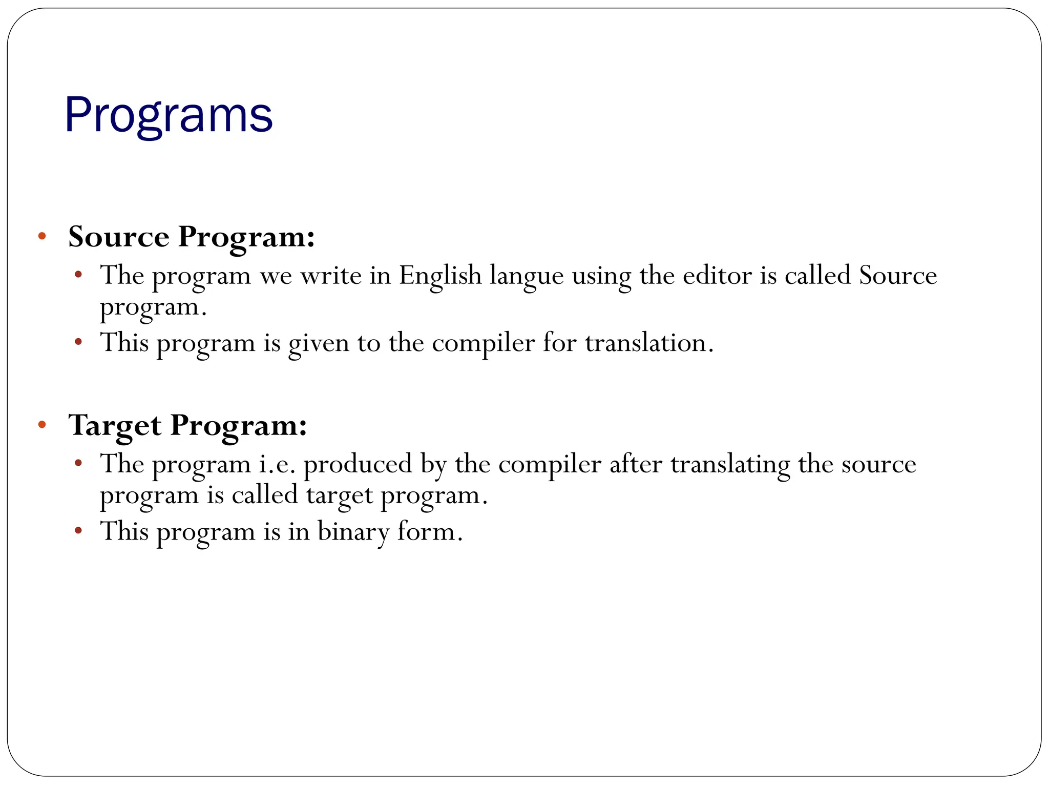 Programs
• Source Program:
• The program we write in English langue using the editor is called Source
program.
• This program is given to the compiler for translation.
• Target Program:
• The program i.e. produced by the compiler after translating the source
program is called target program.
• This program is in binary form.
 