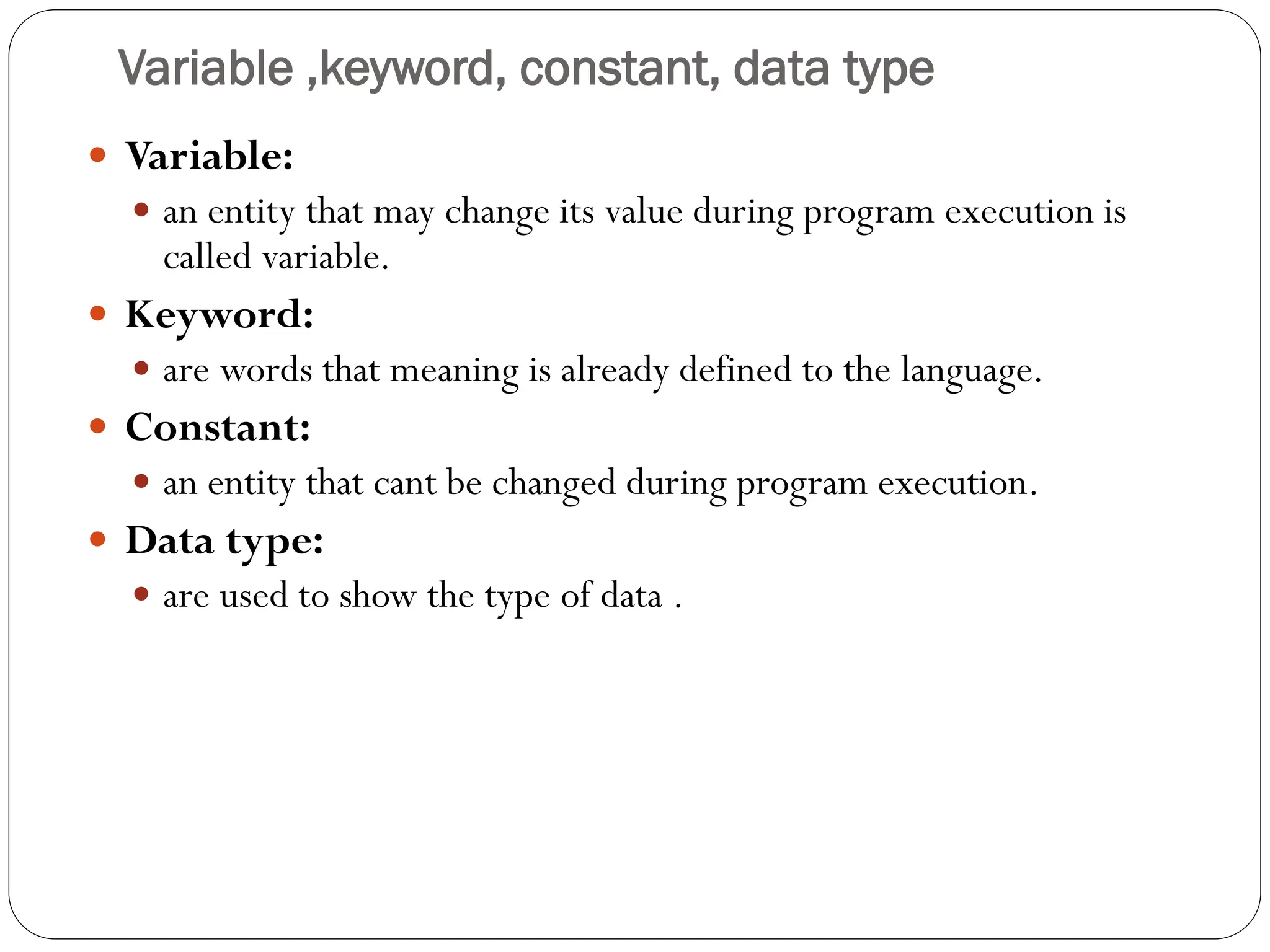 Variable ,keyword, constant, data type
 Variable:
 an entity that may change its value during program execution is
called variable.
 Keyword:
 are words that meaning is already defined to the language.
 Constant:
 an entity that cant be changed during program execution.
 Data type:
 are used to show the type of data .
 