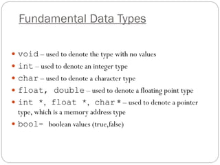 Fundamental Data Types
 void – used to denote the type with no values
 int – used to denote an integer type
 char – used to denote a character type
 float, double – used to denote a floating point type
 int *, float *, char * – used to denote a pointer
type, which is a memory address type
 bool- boolean values (true,false)
 