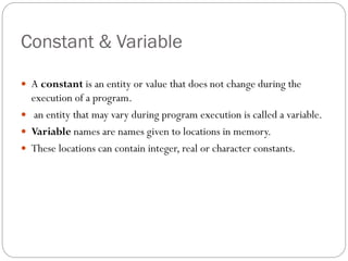 Constant & Variable
 A constant is an entity or value that does not change during the
execution of a program.
 an entity that may vary during program execution is called a variable.
 Variable names are names given to locations in memory.
 These locations can contain integer, real or character constants.
 