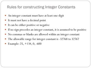 Rules for constructing Integer Constants
 An integer constant must have at least one digit
 It must not have a decimal point
 It can be either positive or negative
 If no sign precedes an integer constant, it is assumed to be positive
 No commas or blanks are allowed within an integer constant
 The allowable range for integer constant is -32768 to 32767
 Example: 25, +134, 0, -600
 