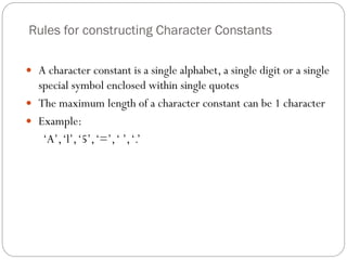 Rules for constructing Character Constants
 A character constant is a single alphabet, a single digit or a single
special symbol enclosed within single quotes
 The maximum length of a character constant can be 1 character
 Example:
‘A’,‘l’,‘5’,‘=’,‘ ’,‘.’
 