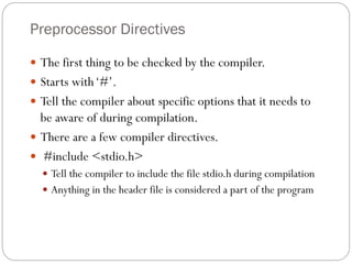 Preprocessor Directives
 The first thing to be checked by the compiler.
 Starts with‘#’.
 Tell the compiler about specific options that it needs to
be aware of during compilation.
 There are a few compiler directives.
 #include <stdio.h>
 Tell the compiler to include the file stdio.h during compilation
 Anything in the header file is considered a part of the program
 