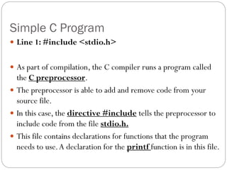 Simple C Program
 Line 1: #include <stdio.h>
 As part of compilation, the C compiler runs a program called
the C preprocessor.
 The preprocessor is able to add and remove code from your
source file.
 In this case, the directive #include tells the preprocessor to
include code from the file stdio.h.
 This file contains declarations for functions that the program
needs to use.A declaration for the printf function is in this file.
 