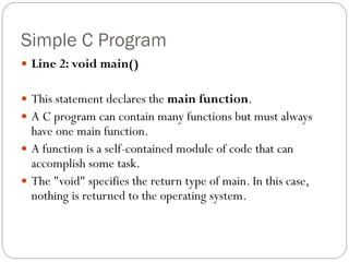 Simple C Program
 Line 2: void main()
 This statement declares the main function.
 A C program can contain many functions but must always
have one main function.
 A function is a self-contained module of code that can
accomplish some task.
 The "void" specifies the return type of main. In this case,
nothing is returned to the operating system.
 