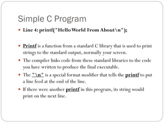 Simple C Program
 Line 4: printf("HelloWorld From Aboutn");
 Printf is a function from a standard C library that is used to print
strings to the standard output, normally your screen.
 The compiler links code from these standard libraries to the code
you have written to produce the final executable.
 The "n" is a special format modifier that tells the printf to put
a line feed at the end of the line.
 If there were another printf in this program, its string would
print on the next line.
 