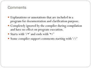 Comments
 Explanations or annotations that are included in a
program for documentation and clarification purpose.
 Completely ignored by the compiler during compilation
and have no effect on program execution.
 Starts with‘/*’ and ends with‘*/’
 Some compiler support comments starting with‘//’
 