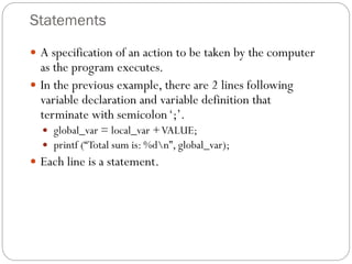 Statements
 A specification of an action to be taken by the computer
as the program executes.
 In the previous example, there are 2 lines following
variable declaration and variable definition that
terminate with semicolon‘;’.
 global_var = local_var +VALUE;
 printf (“Total sum is: %dn”, global_var);
 Each line is a statement.
 