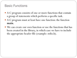 Basic Functions
 A C program consists of one or more functions that contain
a group of statements which perform a specific task.
 A C program must at least have one function: the function
main.
 We can create our own function or use the functions that has
been created in the library, in which case we have to include
the appropriate header file (example: stdio.h).
 
