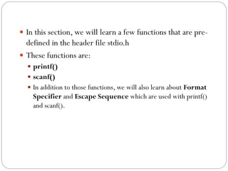  In this section, we will learn a few functions that are pre-
defined in the header file stdio.h
 These functions are:
 printf()
 scanf()
 In addition to those functions, we will also learn about Format
Specifier and Escape Sequence which are used with printf()
and scanf().
 
