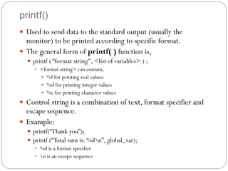 printf()
 Used to send data to the standard output (usually the
monitor) to be printed according to specific format.
 The general form of printf( ) function is,
 printf ( “format string", <list of variables> ) ;
 <format string> can contain,
 %f for printing real values
 %d for printing integer values
 %c for printing character values
 Control string is a combination of text, format specifier and
escape sequence.
 Example:
 printf(“Thank you”);
 printf (“Total sum is: %dn”, global_var);
 %d is a format specifier
 n is an escape sequence
 