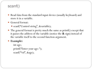 scanf()
 Read data from the standard input device (usually keyboard) and
store it in a variable.
 General format:
 scanf(“Control string”, &variable);
 The general format is pretty much the same as printf() except that
it passes the address of the variable (notice the & sign) instead of
the variable itself to the second function argument.
 Example:
int age;
printf(“Enter your age:“);
scanf(“%d”, &age);
 
