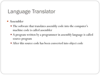  Assembler
 The software that translates assembly code into the computer’s
machine code is called assembler
 A program written by a programmer in assembly language is called
source program
 After this source code has been converted into object code
Language Translator
 