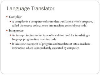  Complier
 A compiler is a computer software that translates a whole program,
called the source code at once into machine code (object code)
 Interpreter
 An interpreter in another type of translator used for translating a
language program into machine code
 It takes one statement of program and translates it into a machine
instruction which is immediately executed by computer
Language Translator
 