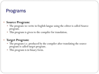Programs
• Source Program:
• The program we write in English langue using the editor is called Source
program.
• This program is given to the compiler for translation.
• Target Program:
• The program i.e. produced by the compiler after translating the source
program is called target program.
• This program is in binary form.
 