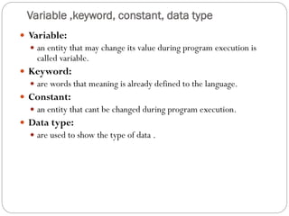 Variable ,keyword, constant, data type
 Variable:
 an entity that may change its value during program execution is
called variable.
 Keyword:
 are words that meaning is already defined to the language.
 Constant:
 an entity that cant be changed during program execution.
 Data type:
 are used to show the type of data .
 