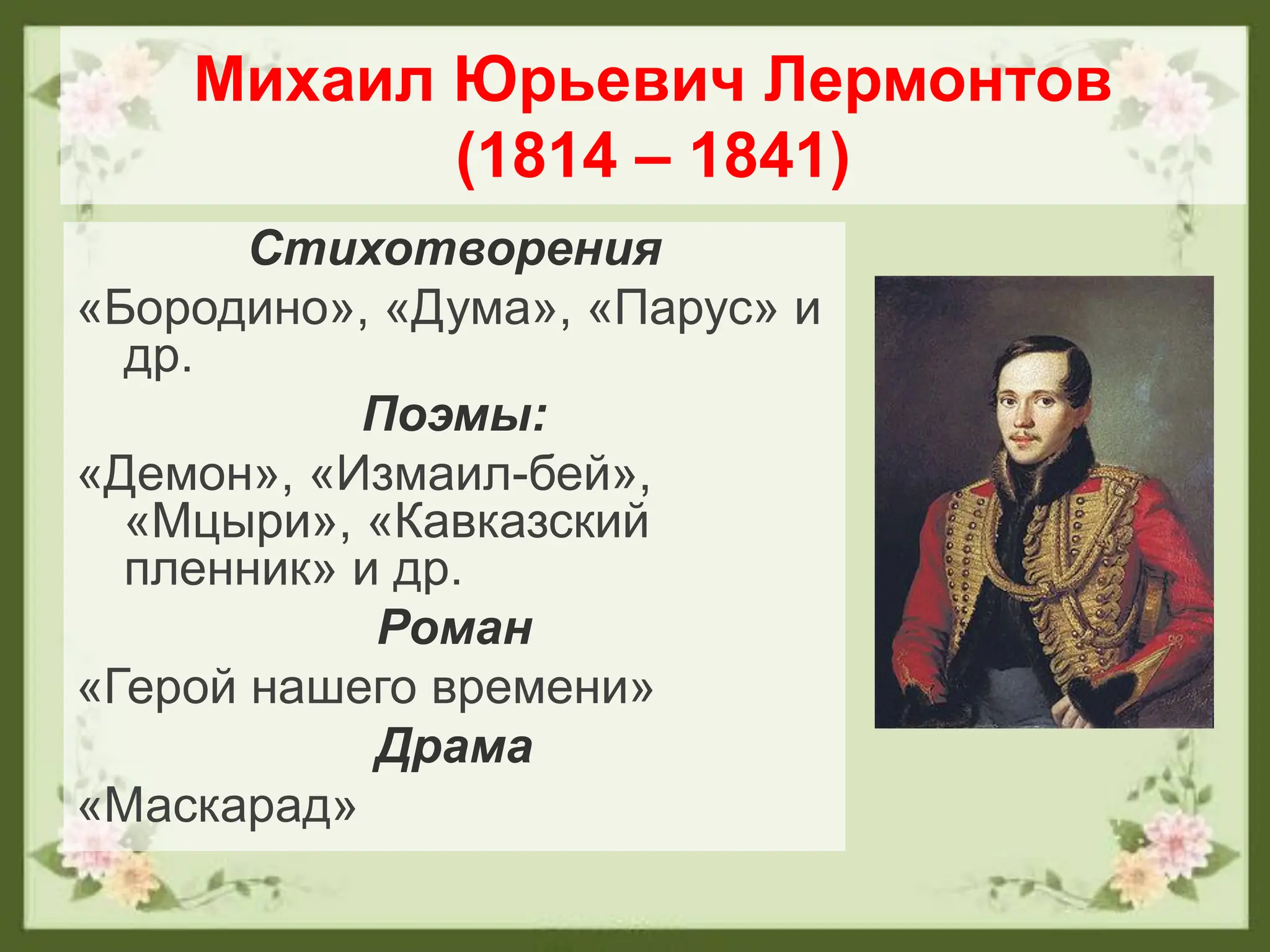 Михаил Юрьевич Лермонтов
(1814 – 1841)
Стихотворения
«Бородино», «Дума», «Парус» и
др.
Поэмы:
«Демон», «Измаил-бей»,
«Мцыри», «Кавказский
пленник» и др.
Роман
«Герой нашего времени»
Драма
«Маскарад»
 