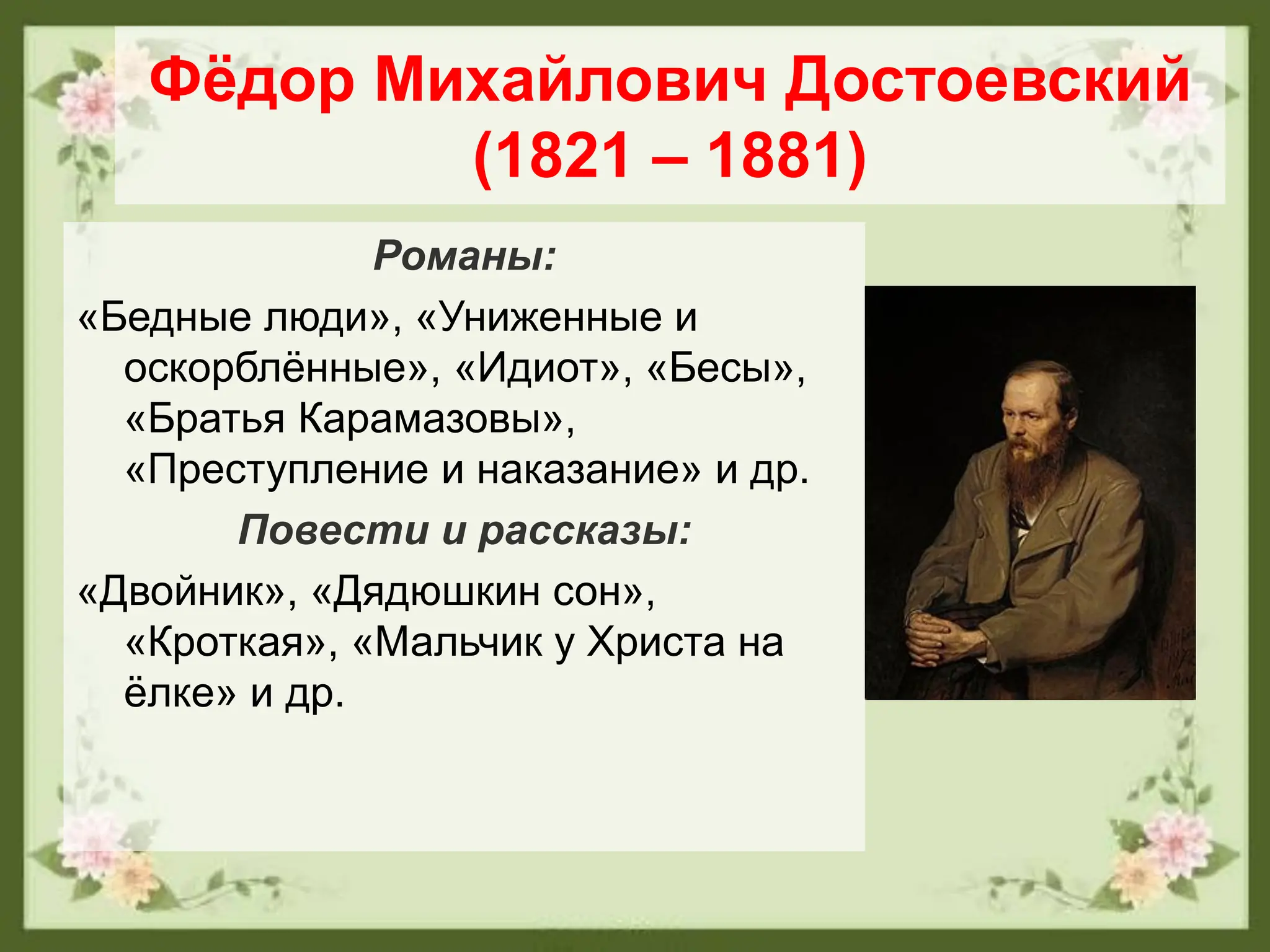 Фёдор Михайлович Достоевский
(1821 – 1881)
Романы:
«Бедные люди», «Униженные и
оскорблённые», «Идиот», «Бесы»,
«Братья Карамазовы»,
«Преступление и наказание» и др.
Повести и рассказы:
«Двойник», «Дядюшкин сон»,
«Кроткая», «Мальчик у Христа на
ёлке» и др.
 