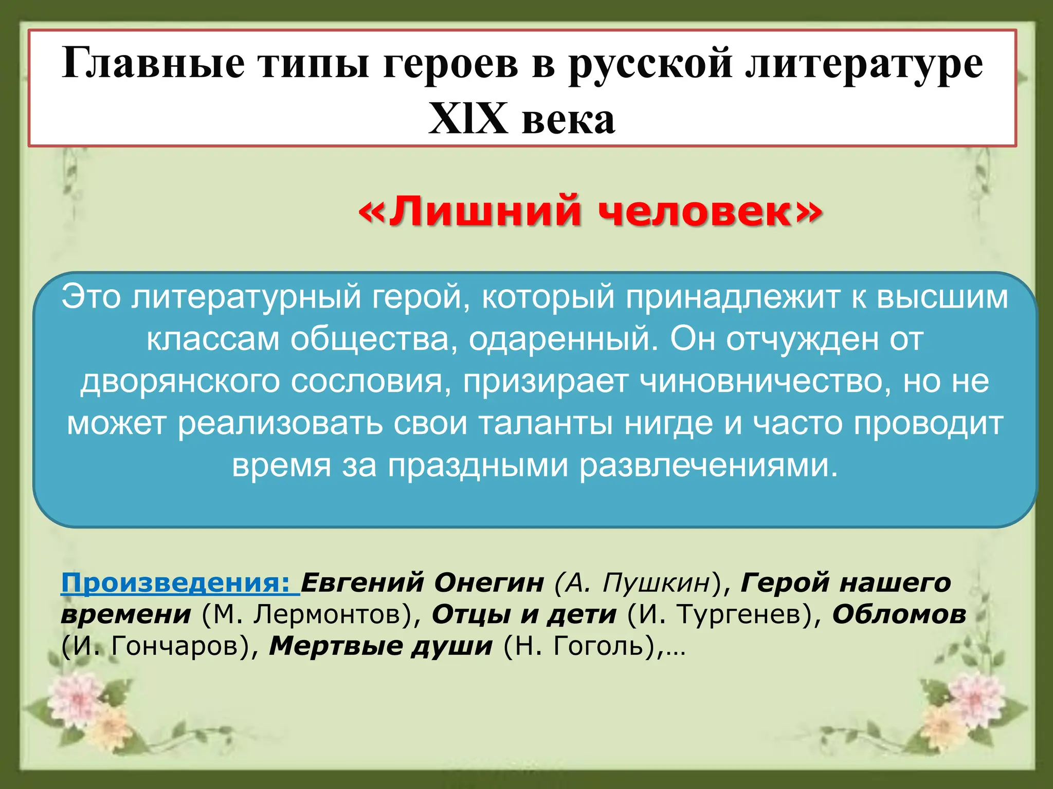 Главные типы героев в русской литературе
XlX века
«Лишний человек»
Это литературный герой, который принадлежит к высшим
классам общества, одаренный. Он отчужден от
дворянского сословия, призирает чиновничество, но не
может реализовaть свои таланты нигде и часто проводит
время за праздными развлечениями.
Произведения: Евгений Онегин (А. Пушкин), Герой нашего
времени (М. Лермонтов), Отцы и дети (И. Тургенев), Обломов
(И. Гончаров), Мертвые души (Н. Гоголь),…
 