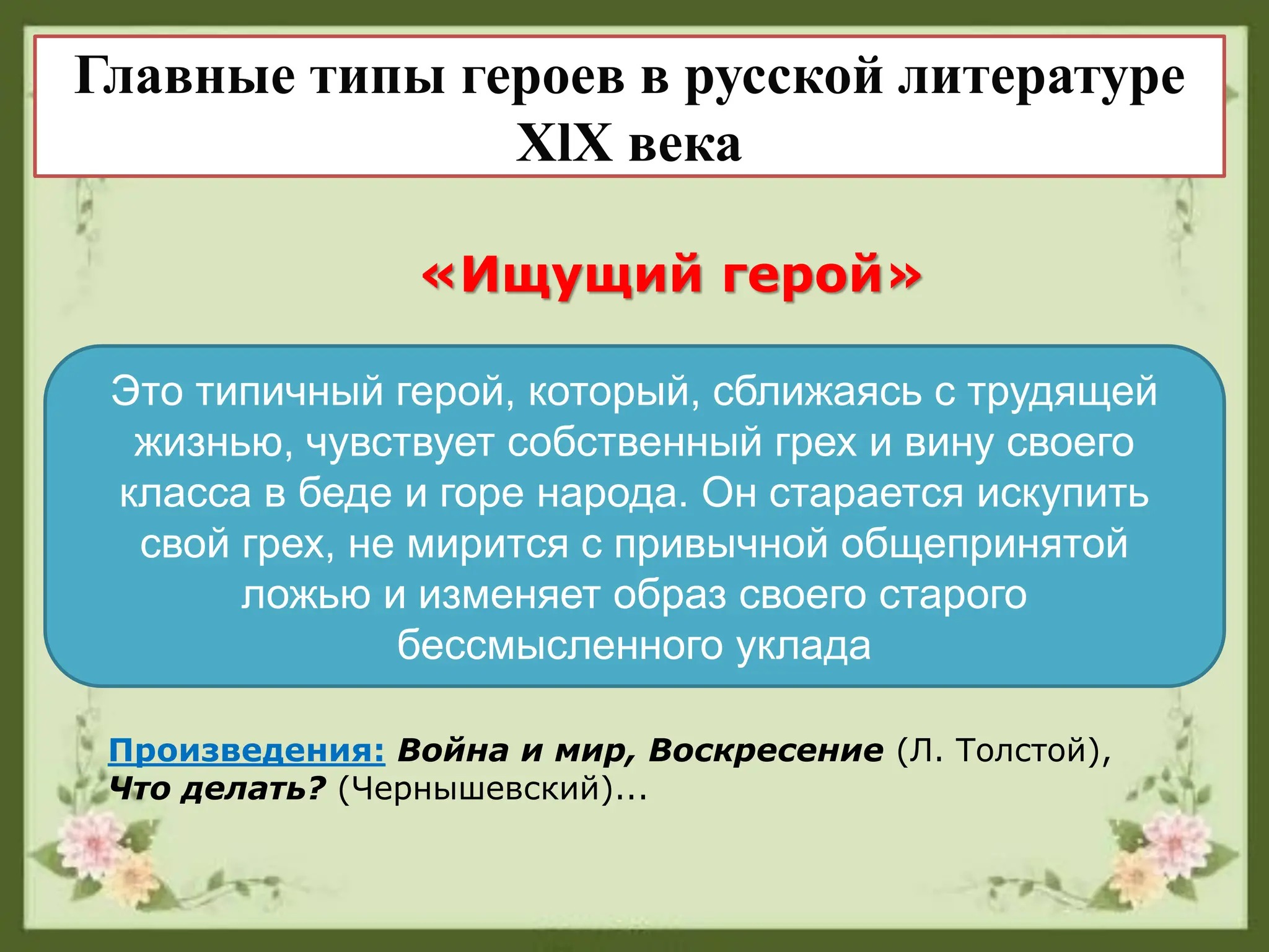 «Ищущий герой»
Это типичный герой, который, сближаясь с трудящей
жизнью, чувствует собственный грех и вину своего
класса в беде и горе народа. Он старается искупить
свой грех, не мирится с привычной общепринятой
ложью и изменяет образ своего старого
бессмысленного уклада
Главные типы героев в русской литературе
XlX века
Произведения: Война и мир, Воскресение (Л. Толстой),
Что делать? (Чернышевский)...
 
