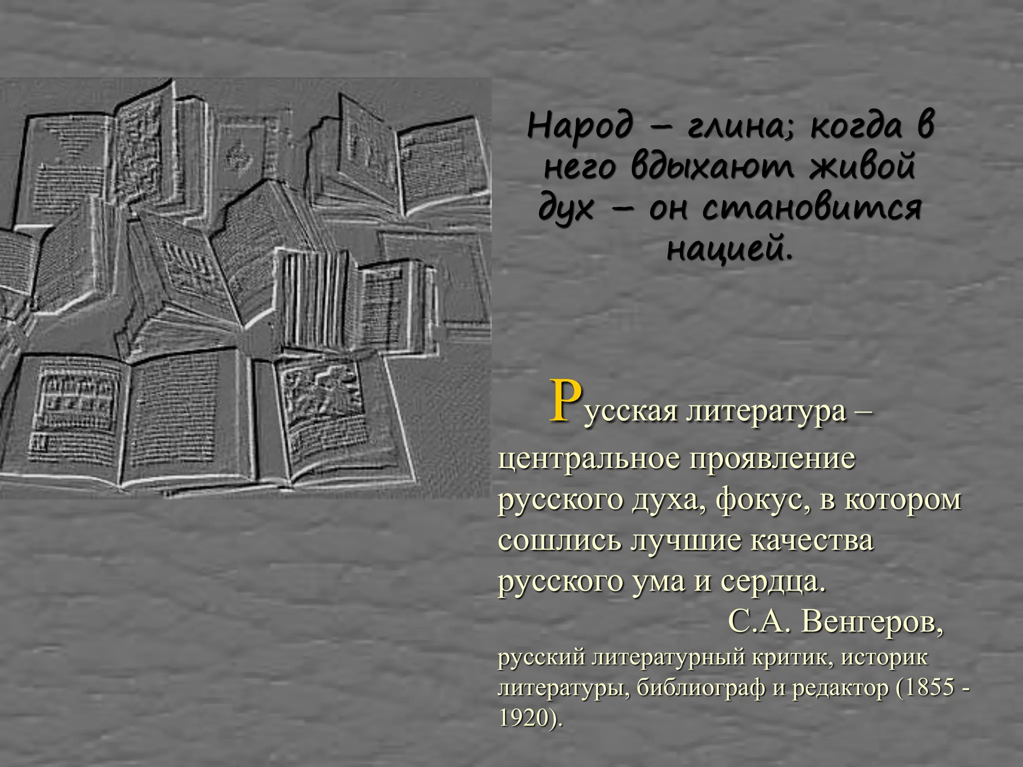 Народ – глина; когда в
него вдыхают живой
дух – он становится
нацией.
Русская литература –
центральное проявление
русского духа, фокус, в котором
сошлись лучшие качества
русского ума и сердца.
С.А. Венгеров,
русский литературный критик, историк
литературы, библиограф и редактор (1855 -
1920).
 