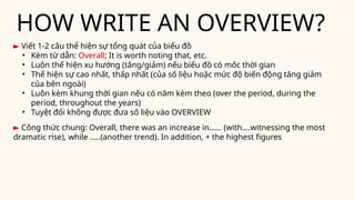 HOW WRITE AN OVERVIEW?
► Viết 1-2 câu thể hiện sự tổng quát của biểu đồ
• Kèm từ dẫn: Overall; It is worth noting that, etc.
• Luôn thể hiện xu hướng (tăng/giảm) nếu biểu đồ có mốc thời gian
• Thể hiện sự cao nhất, thấp nhất (của số liệu hoặc mức độ biến động tăng giảm
của bên ngoài)
• Luôn kèm khung thời gian nếu có năm kèm theo (over the period, during the
period, throughout the years)
• Tuyệt đối không được đưa số liệu vào OVERVIEW
► Công thức chung: Overall, there was an increase in…… (with….witnessing the most
dramatic rise), while …..(another trend). In addition, + the highest figures
 