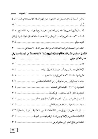 23
‫تيليرل‬
‫رلول‬‫ر‬‫السرر‬
‫والتواصررررل‬
‫يك‬
:‫اللفظي‬
‫حين‬
‫ةفام‬
‫الرذكراء‬
‫ي‬ ‫رطبرا‬‫ر‬‫االصرر‬
‫المعز‬
‫مرا‬
‫ال‬
‫قام‬‫ي‬‫ة‬
................................
................................
............
193
‫الط‬
‫يطك‬ ‫ال‬
‫الجيبي‬
‫والتخصيص‬
:‫جي‬ ‫الع‬
‫حين‬
‫ح‬ ‫ص‬‫ي‬‫ت‬
‫الجيبا‬
‫وصف‬
‫ج‬ ‫الع‬
.
195
‫الررذكرراء‬
‫ري‬ ‫رطربررا‬‫ر‬‫االصررر‬
‫والرطرر‬
: ‫ريرطرك‬ ‫الر‬
‫الرتريررمةررا‬
‫قريرر‬ ‫اسمر‬
‫والرترقربريرر‬
‫يف‬
،‫أفر‬
‫البيكوجيكو‬
................................
................................
......
198
: ‫ماتم‬
‫من‬
‫الصمت‬
‫إلى‬
: ‫يانا‬ ‫ال‬
‫لة‬
‫الييوان‬
‫يف‬
‫صك‬
‫الذكاء‬
‫ي‬ ‫االصطبا‬
.........
200
‫تقمةم‬
................................
................................
...........
203
‫اإل‬
‫يف‬
‫صك‬
:‫البيكوجيكو‬
‫من‬
‫نقل‬
‫الخرب‬
‫إلى‬
‫توقعه‬
............................
204
‫تطور‬
‫وا‬ ‫أ‬
‫الذكاء‬
‫ي‬ ‫االصطبا‬
‫يف‬
‫كف‬
‫ار‬ ‫اسم‬
................................
.
205
‫إ‬
‫ما‬
‫بعم‬
:‫شك‬ ‫ال‬
‫وجو‬
‫مالوف‬
‫يف‬
‫من‬
‫الذكاء‬
‫ي‬ ‫االصطبا‬
.......................
207
‫التلفزةون‬
‫يف‬
2050
:
‫الشاش‬
‫التي‬
‫تفام‬
................................
.........
209
‫التلفزةون‬
‫الذ‬
‫ال‬
‫شاهم‬‫ي‬‫ة‬
...‫فقط‬
‫بل‬
‫شارل‬‫ي‬‫ة‬
................................
.......
211
‫ةو‬ ‫الكا‬
‫يف‬
‫الم‬
:‫البيكوجيكو‬
‫الصو‬
‫الذ‬
‫خاط‬‫ي‬‫ة‬
‫وحمل‬
.......................
212
‫إ‬
‫متعم‬
،‫اليوار‬
،‫مخصص‬
‫لي‬ ‫وتفا‬
................................
.......
212
‫ل‬ ‫مستق‬
‫الصيفي‬
‫شك‬ ‫ال‬
‫يف‬
‫صك‬
‫الذكاء‬
:‫ي‬ ‫االصطبا‬
... ‫اليكاة‬
‫من‬
‫قل‬
‫اليقيق‬
213
‫الذكاء‬
‫ي‬ ‫االصطبا‬
: ‫واإل‬
‫بين‬
‫المق‬
‫الكقمي‬
‫وبميك‬
‫الماب‬
.....................
214
: ‫ماتم‬
‫من‬
‫ناقل‬
‫الخرب‬
‫إلى‬
‫صانع‬
‫ي‬ ‫الو‬
................................
...........
215
 
