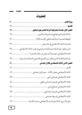 15
2050
‫العا‬
‫الذ‬
‫تتقاطع‬
‫فيه‬
‫التيوال‬
‫الكربى‬
................................
....
27
‫الليظ‬
: ‫الياسم‬
‫لماًا‬
‫عا‬‫ي‬‫ة‬
‫تشكيل‬
‫اإلنسان‬
‫ن؟‬،‫ا‬
................................
..
31
‫تيمةا‬
‫الذكاء‬
‫ي‬ ‫االصطبا‬
‫يف‬
‫الم‬
‫متةيك‬
................................
..........
32
:‫البيكوجيكو‬
‫نيو‬
‫فلسف‬
‫جمةمة‬
‫للذا‬
‫ي‬ ‫والو‬
‫يف‬
‫صك‬
‫الذكاء‬
‫ي‬ ‫االصطبا‬
..........
35
‫الذكاء‬
:‫ي‬ ‫االصطبا‬
‫كيف‬
‫نقكأ‬
‫ل‬ ‫المستق‬
‫من‬
‫م‬ ‫م‬
‫اليابك؟‬
........................
36
‫رؤة‬
‫نقمة‬
‫لفلسف‬
:‫البيكوجيكو‬
‫بين‬
‫الطموح‬
‫الفلسفي‬
‫والمخاوف‬
‫ة‬ ‫الوجو‬
.........
38
‫تقمةم‬
................................
................................
.............
41
‫الذكاء‬
‫ي‬ ‫االصطبا‬
‫ةتجاو‬
...‫اة‬ ‫اس‬
‫نيو‬
‫كاةن‬
‫ي‬ ‫اجتما‬
.............................
42
‫الذكاء‬
‫ي‬ ‫االصطبا‬
‫كمواطن‬
‫رقمي‬
................................
.................
43
‫الذكاء‬
‫ي‬ ‫االصطبا‬
،‫كصمة‬
‫ي‬ ‫اجتما‬
‫حقيقي‬
................................
.......
44
‫الذكاء‬
‫ي‬ ‫االصطبا‬
‫كمعالج‬
‫نفسي‬
................................
..................
47
‫الذكاء‬
‫ي‬ ‫االصطبا‬
‫كشكة‬
‫حياة‬
‫رقمي‬
................................
.............
49
‫الذكاء‬
‫ي‬ ‫االصطبا‬
‫كوسيط‬
‫ي‬ ‫اجتما‬
................................
...............
50
،‫رفي‬
‫ب‬
:‫روح‬
‫تام‬
‫يف‬
‫الي‬
‫ي‬ ‫االصطبا‬
‫وحمو‬
‫اإلنسان‬
.......................
52
 
