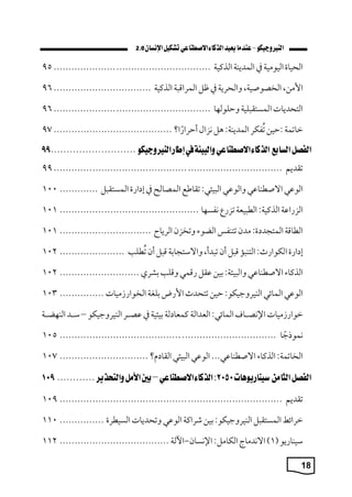 18
2.0
‫اليياة‬
‫اليومي‬
‫يف‬
‫الممةب‬
‫الذكي‬
................................
.....................
95
،‫اسمن‬
، ‫الخصوصي‬
‫واليكة‬
‫يف‬
‫ل‬
‫المكاق‬
‫الذكي‬
................................
.
96
‫التيمةا‬
‫لي‬ ‫المستق‬
‫وحلولاا‬
................................
.....................
96
‫ماتم‬
:
‫حين‬
‫فكك‬‫ي‬‫ت‬
: ‫الممةب‬
‫هل‬
‫نزام‬
‫ا؟‬‫أحكار‬
................................
........
97
‫تقمةم‬
................................
................................
.............
99
‫ي‬ ‫الو‬
‫ي‬ ‫االصطبا‬
‫ي‬ ‫والو‬
:‫يةي‬ ‫ال‬
‫تقاطع‬
‫المصالح‬
‫يف‬
‫ارة‬ ‫إ‬
‫ل‬ ‫المستق‬
.............
100
‫الزرا‬
: ‫الذكي‬
‫يع‬ ‫الط‬
‫تزر‬
‫نفساا‬
................................
...............
101
‫الطاق‬
:‫ة‬ ‫المتجم‬
‫ممن‬
‫تتبف‬
‫الاوء‬
‫وتخزن‬
‫الكةاح‬
...............................
101
‫ارة‬ ‫إ‬
:‫الكوارث‬
‫ا‬ ‫التب‬
‫ل‬ ‫ق‬
‫أن‬
،‫مأ‬ ‫ت‬
‫واالستجاب‬
‫ل‬ ‫ق‬
‫أن‬
‫طل‬‫ي‬‫ت‬
......................
102
‫الذكاء‬
‫ي‬ ‫االصطبا‬
: ‫ية‬ ‫وال‬
‫بين‬
‫قل‬
‫رقمي‬
‫وقل‬
‫بشك‬
...........................
102
‫ي‬ ‫الو‬
‫الماةي‬
:‫البيكوجيكو‬
‫حين‬
‫تتيمث‬
‫اسرض‬
‫بلة‬
‫ميا‬ ‫الخوار‬
...............
103
‫ميا‬ ‫موار‬
‫اإلنصرراف‬
:‫الماةي‬
‫العمال‬
‫ل‬ ‫كمعا‬
‫بيةي‬
‫يف‬
‫صررك‬
‫البيكوجيكو‬
–
‫سررم‬
‫الباارر‬
‫ا‬‫نموًج‬
................................
................................
.........
105
: ‫الخاتم‬
‫الذكاء‬
...‫ي‬ ‫االصطبا‬
‫ي‬ ‫الو‬
‫يةي‬ ‫ال‬
‫؟‬ ‫القا‬
..............................
107
:
‫تقمةم‬
................................
................................
...........
109
‫مكاةط‬
‫ل‬ ‫المستق‬
:‫البيكوجيكو‬
‫بين‬
‫شكاك‬
‫ي‬ ‫الو‬
‫وتيمةا‬
‫السيطكة‬
...............
110
‫سيبارةو‬
(
1
)
‫االنمماج‬
:‫الكامل‬
‫اإلنسان‬
-
‫ل‬،‫ا‬
................................
.....
112
 