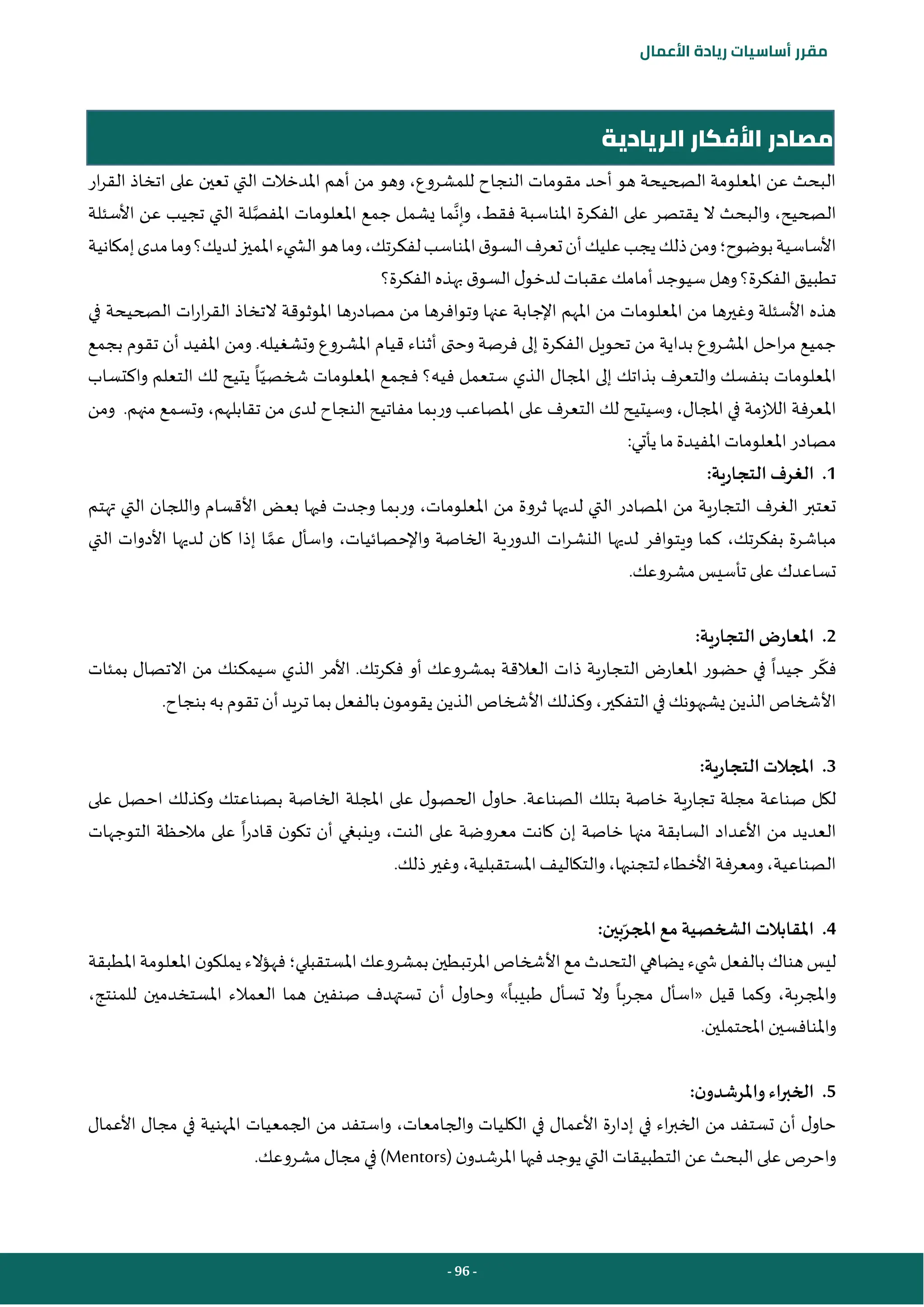 - 96 -
‫مقرر‬
‫أساسيات‬
‫ريادة‬
‫األعمال‬
‫النجاح‬ ‫مقومات‬ ‫أحد‬ ‫هو‬ ‫الصحيحة‬ ‫املعلومة‬ ‫عن‬ ‫البحث‬
‫ار‬‫ر‬‫الق‬ ‫اتخاذ‬ ‫على‬ ‫تعين‬ ‫التي‬ ‫املدخالت‬ ‫أهم‬ ‫من‬ ‫وهو‬ ،‫للمشروع‬
‫الصحيح‬
،
‫وإن‬ ،‫فقط‬ ‫املناسبة‬ ‫الفكرة‬ ‫على‬ ‫يقتصر‬ ‫ال‬ ‫والبحث‬
‫املفص‬ ‫املعلومات‬ ‫جمع‬ ‫يشمل‬ ‫ما‬
‫األسئلة‬ ‫عن‬ ‫تجيب‬ ‫التي‬ ‫لة‬
‫بوضوح‬‫األساسية‬
‫؛‬
‫وما‬‫لديك؟‬‫املميز‬‫يء‬ ‫الش‬‫هو‬‫وما‬،‫لفكرتك‬‫املناسب‬‫ق‬‫السو‬‫تعرف‬‫أن‬‫عليك‬‫يجب‬‫ذلك‬‫ومن‬
‫إمكانية‬‫مدى‬
‫الفكرة؟‬‫بهذه‬ ‫ق‬‫السو‬‫ل‬‫لدخو‬ ‫عقبات‬‫أمامك‬ ‫سيوجد‬ ‫وهل‬‫الفكرة؟‬‫تطبيق‬
‫في‬ ‫الصحيحة‬ ‫ات‬‫ر‬‫ا‬‫ر‬‫الق‬ ‫التخاذ‬ ‫املوثوقة‬ ‫مصادرها‬ ‫من‬ ‫وتوافرها‬ ‫عنها‬ ‫اإلجابة‬ ‫املهم‬ ‫من‬ ‫املعلومات‬ ‫من‬ ‫وغيرها‬ ‫األسئلة‬ ‫هذه‬
‫املشرو‬ ‫قيام‬ ‫أثناء‬ ‫وحتى‬ ‫فرصة‬ ‫إلى‬ ‫الفكرة‬ ‫تحويل‬ ‫من‬ ‫بداية‬ ‫املشروع‬ ‫احل‬‫ر‬‫م‬ ‫جميع‬
‫بجمع‬ ‫تقوم‬ ‫أن‬ ‫املفيد‬ ‫ومن‬ .‫وتشغيله‬ ‫ع‬
‫ا‬‫شخصي‬ ‫املعلومات‬ ‫فجمع‬ ‫فيه؟‬ ‫ستعمل‬ ‫الذي‬ ‫املجال‬ ‫إلى‬ ‫بذاتك‬ ‫والتعرف‬ ‫بنفسك‬ ‫املعلومات‬
‫واكتساب‬ ‫التعلم‬ ‫لك‬ ‫يتيح‬
‫املجال‬ ‫في‬ ‫الالزمة‬ ‫املعرفة‬
،
‫التعرف‬ ‫لك‬ ‫وسيتيح‬
‫على‬
‫ومن‬ .‫منهم‬ ‫وتسمع‬ ،‫تقابلهم‬ ‫من‬ ‫لدى‬ ‫النجاح‬ ‫مفاتيح‬ ‫وربما‬ ‫املصاعب‬
‫امل‬ ‫مصادر‬
:‫يأتي‬ ‫ما‬‫املفيدة‬ ‫علومات‬
1
.
:‫التجارية‬ ‫الغرف‬
‫املعلومات‬ ‫من‬ ‫ثروة‬ ‫لديها‬ ‫التي‬ ‫املصادر‬ ‫من‬ ‫التجارية‬ ‫الغرف‬ ‫تعتبر‬
،
‫تهتم‬ ‫التي‬ ‫واللجان‬ ‫األقسام‬ ‫بعض‬ ‫فيها‬ ‫وجدت‬ ‫وربما‬
‫بفكرتك‬ ‫مباشرة‬
،
‫واإلحصا‬ ‫الخاصة‬ ‫الدورية‬ ‫ات‬‫ر‬‫النش‬ ‫لديها‬ ‫ويتوافر‬ ‫كما‬
‫ئي‬
‫عم‬ ‫واسأل‬ ،‫ات‬
‫التي‬ ‫األدوات‬ ‫لديها‬ ‫كان‬ ‫إذا‬ ‫ا‬
.‫مشروعك‬‫تأسيس‬ ‫على‬ ‫تساعدك‬
2
.
:‫التجارية‬ ‫املعارض‬
‫فك‬
‫جيدا‬ ‫ر‬
‫بمئات‬ ‫االتصال‬ ‫من‬ ‫سيمكنك‬ ‫الذي‬ ‫األمر‬ .‫فكرتك‬ ‫أو‬ ‫بمشروعك‬ ‫العالقة‬ ‫ذات‬ ‫التجارية‬ ‫املعارض‬ ‫حضور‬ ‫في‬
‫تريد‬ ‫بما‬ ‫بالفعل‬ ‫ن‬‫يقومو‬ ‫الذين‬ ‫األشخاص‬‫وكذلك‬،‫التفكير‬‫في‬ ‫يشبهونك‬ ‫الذين‬‫األشخاص‬
‫أ‬
.‫بنجاح‬ ‫به‬ ‫تقوم‬ ‫ن‬
3
.
:‫التجارية‬ ‫املجالت‬
‫على‬ ‫احصل‬ ‫وكذلك‬ ‫بصناعتك‬ ‫الخاصة‬ ‫املجلة‬ ‫على‬ ‫ل‬‫الحصو‬ ‫ل‬‫حاو‬ .‫الصناعة‬ ‫بتلك‬ ‫خاصة‬ ‫تجارية‬ ‫مجلة‬ ‫صناعة‬ ‫لكل‬
‫األ‬ ‫من‬ ‫العديد‬
‫النت‬ ‫على‬ ‫معروضة‬ ‫كانت‬ ‫إن‬ ‫خاصة‬ ‫منها‬ ‫السابقة‬ ‫عداد‬
،
‫ا‬‫ر‬‫قاد‬ ‫ن‬‫تكو‬ ‫أن‬ ‫وينبغي‬
‫التوجهات‬ ‫مالحظة‬ ‫على‬
.‫ذلك‬‫وغير‬ ،‫املستقبلية‬‫والتكاليف‬ ،‫لتجنبها‬ ‫األخطاء‬ ‫ومعرفة‬ ،‫الصناعية‬
4
.
‫املجر‬ ‫مع‬ ‫الشخصية‬ ‫املقابالت‬
:‫بين‬
‫املستقبلي‬‫بمشروعك‬‫املرتبطين‬‫األشخاص‬‫مع‬‫التحدث‬‫يضاهي‬‫يء‬ ‫ش‬‫بالفعل‬‫هناك‬‫ليس‬
‫؛‬
‫املطبقة‬‫املعلومة‬‫ن‬‫يملكو‬‫فهؤالء‬
‫مجرب‬ ‫«اسأل‬ ‫قيل‬ ‫وكما‬ ،‫واملجربة‬
‫ا‬
‫طبيب‬ ‫تسأل‬ ‫وال‬
‫ا‬
‫املستخدم‬ ‫العمالء‬ ‫هما‬ ‫صنفين‬ ‫تستهدف‬ ‫أن‬ ‫ل‬‫وحاو‬ »
‫ين‬
،‫للمنتج‬
‫واملنافس‬
‫ي‬
‫املحتمل‬ ‫ن‬
‫ي‬
.‫ن‬
5
.
:‫ن‬‫واملرشدو‬ ‫الخبراء‬
‫األعمال‬ ‫مجال‬ ‫في‬ ‫املهنية‬ ‫الجمعيات‬ ‫من‬ ‫واستفد‬ ،‫والجامعات‬ ‫الكليات‬ ‫في‬ ‫األعمال‬ ‫إدارة‬ ‫في‬ ‫اء‬‫ر‬‫الخب‬ ‫من‬ ‫تستفد‬ ‫أن‬ ‫ل‬‫حاو‬
‫التي‬‫التطبيقات‬ ‫عن‬ ‫البحث‬‫على‬ ‫واحرص‬
‫ي‬
‫وجد‬
( ‫ن‬‫املرشدو‬ ‫فيها‬
Mentors
.‫مشروعك‬‫مجال‬ ‫في‬ )
‫الريادية‬ ‫األفكار‬ ‫مصادر‬
 