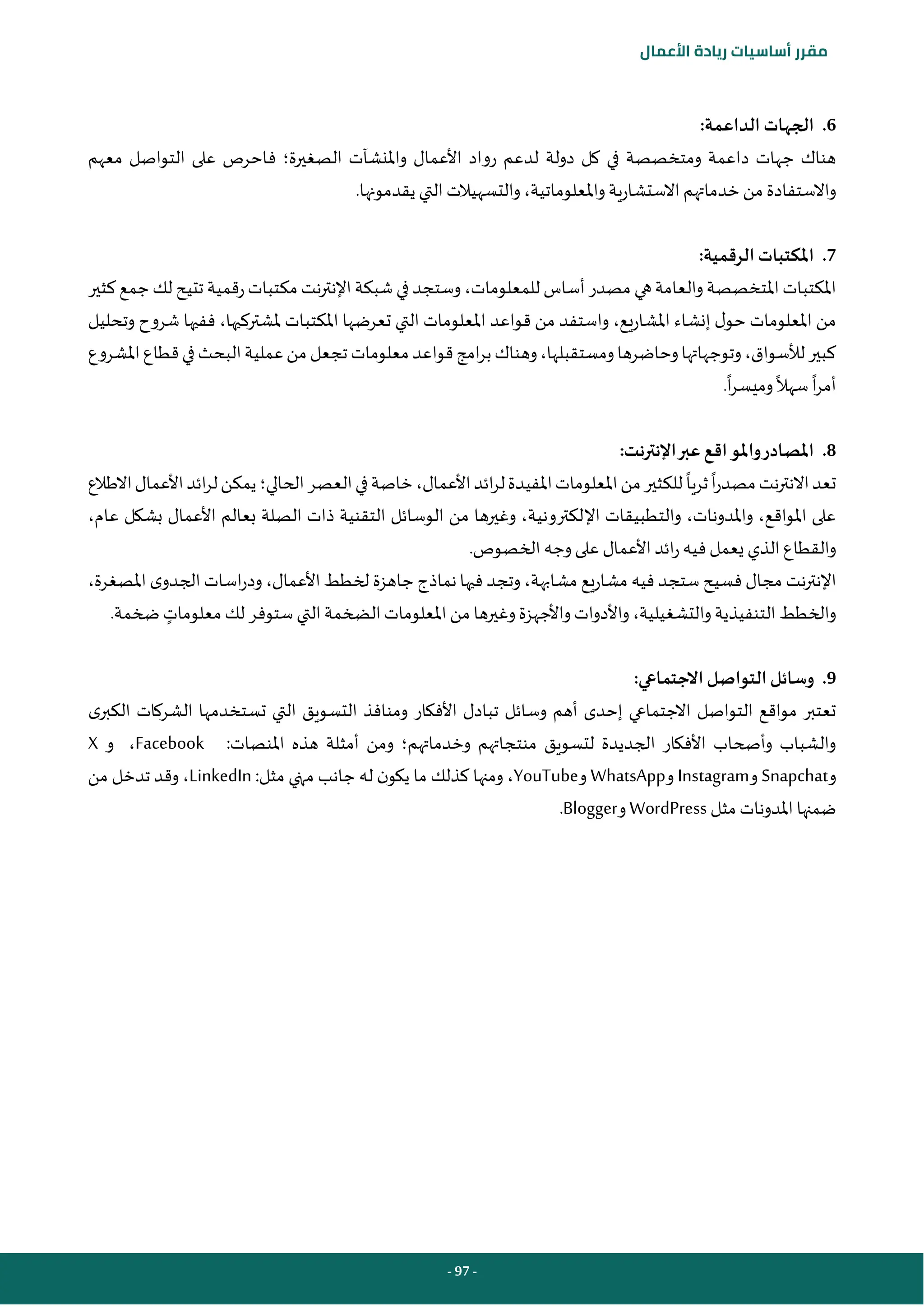 - 97 -
‫مقرر‬
‫أساسيات‬
‫ريادة‬
‫األعمال‬
6
.
:‫الداعمة‬ ‫الجهات‬
‫الصغيرة‬ ‫واملنشآت‬ ‫األعمال‬ ‫رواد‬ ‫لدعم‬ ‫دولة‬ ‫كل‬ ‫في‬ ‫ومتخصصة‬ ‫داعمة‬ ‫جهات‬ ‫هناك‬
‫؛‬
‫ف‬
‫معهم‬ ‫التواصل‬ ‫على‬ ‫احرص‬
.‫يقدمونها‬ ‫التي‬ ‫والتسهيالت‬،‫واملعلوماتية‬ ‫االستشارية‬ ‫خدماتهم‬‫من‬ ‫واالستفادة‬
7
.
:‫الرقمية‬ ‫املكتبات‬
‫املكتبا‬
‫كثير‬ ‫جمع‬‫لك‬ ‫تتيح‬ ‫رقمية‬‫مكتبات‬ ‫نت‬‫ر‬‫اإلنت‬‫شبكة‬ ‫في‬ ‫وستجد‬،‫للمعلومات‬ ‫أساس‬‫مصدر‬ ‫هي‬‫والعامة‬‫املتخصصة‬‫ت‬
‫املشاريع‬ ‫إنشاء‬ ‫ل‬‫حو‬ ‫املعلومات‬ ‫من‬
،
‫وتحليل‬ ‫شروح‬ ‫ففيها‬ ،‫ملشتركيها‬ ‫املكتبات‬ ‫تعرضها‬ ‫التي‬ ‫املعلومات‬ ‫قواعد‬ ‫من‬ ‫واستفد‬
‫ومستقبلها‬‫وحاضرها‬‫وتوجهاتها‬،‫لألسواق‬‫كبير‬
،
‫و‬
‫بر‬‫هناك‬
‫املشروع‬‫قطاع‬‫في‬‫البحث‬‫عملية‬‫من‬‫تجعل‬‫معلومات‬‫قواعد‬‫امج‬
‫ا‬‫ر‬‫أم‬
‫سهال‬
‫ا‬‫ر‬‫وميس‬
.
8
.
:‫اإلنترنت‬‫عبر‬‫اقع‬‫واملو‬‫املصادر‬
‫ا‬‫ر‬‫مصد‬‫نت‬‫ر‬‫االنت‬‫تعد‬
‫ثريا‬
‫الحالي‬‫العصر‬‫في‬‫خاصة‬،‫األعمال‬‫ائد‬‫ر‬‫ل‬‫املفيدة‬‫املعلومات‬‫من‬‫للكثير‬
‫؛‬
‫االطالع‬‫األعمال‬‫ائد‬‫ر‬‫ل‬‫يمكن‬
‫اإل‬ ‫والتطبيقات‬ ،‫واملدونات‬ ،‫املواقع‬ ‫على‬
،‫عام‬ ‫بشكل‬ ‫األعمال‬ ‫بعالم‬ ‫الصلة‬ ‫ذات‬ ‫التقنية‬ ‫الوسائل‬ ‫من‬ ‫وغيرها‬ ،‫لكترونية‬
.‫الخصوص‬‫وجه‬‫على‬ ‫األعمال‬‫ائد‬‫ر‬‫فيه‬‫يعمل‬ ‫الذي‬‫والقطاع‬
‫اإل‬
،‫املصغرة‬ ‫ى‬‫الجدو‬ ‫اسات‬‫ر‬‫ود‬ ،‫األعمال‬ ‫لخطط‬ ‫جاهزة‬ ‫نماذج‬‫فيها‬ ‫وتجد‬ ،‫مشابهة‬ ‫مشاريع‬ ‫فيه‬ ‫ستجد‬ ‫فسيح‬ ‫مجال‬ ‫نت‬‫ر‬‫نت‬
‫معلومات‬ ‫لك‬ ‫ستوفر‬ ‫التي‬‫الضخمة‬ ‫املعلومات‬ ‫من‬ ‫وغيرها‬‫واألجهزة‬‫واألدوات‬،‫والتشغيلية‬‫التنفيذية‬ ‫والخطط‬
.‫ضخمة‬
9
.
:‫االجتماعي‬‫التواصل‬‫وسائل‬
‫التواصل‬ ‫مواقع‬ ‫تعتبر‬
‫ى‬‫الكبر‬ ‫الشركات‬ ‫تستخدمها‬ ‫التي‬ ‫التسويق‬ ‫ومنافذ‬ ‫األفكار‬ ‫تبادل‬ ‫وسائل‬ ‫أهم‬ ‫إحدى‬ ‫االجتماعي‬
‫وخدماتهم‬ ‫منتجاتهم‬ ‫لتسويق‬ ‫الجديدة‬ ‫األفكار‬ ‫وأصحاب‬ ‫والشباب‬
‫؛‬
‫و‬
‫املنصات‬ ‫هذه‬ ‫أمثلة‬ ‫من‬
:
Facebook
‫و‬ ،
X
‫و‬
Snapchat
‫و‬
Instagram
‫و‬
WhatsApp
‫و‬
YouTube
‫مثل‬ ‫منهي‬ ‫جانب‬ ‫له‬ ‫ن‬‫يكو‬ ‫ما‬ ‫كذلك‬ ‫ومنها‬ ،
:
LinkedIn
‫من‬ ‫تدخل‬ ‫وقد‬ ،
‫مثل‬ ‫املدونات‬ ‫ضمنها‬
WordPress
‫و‬
Blogger
.
 