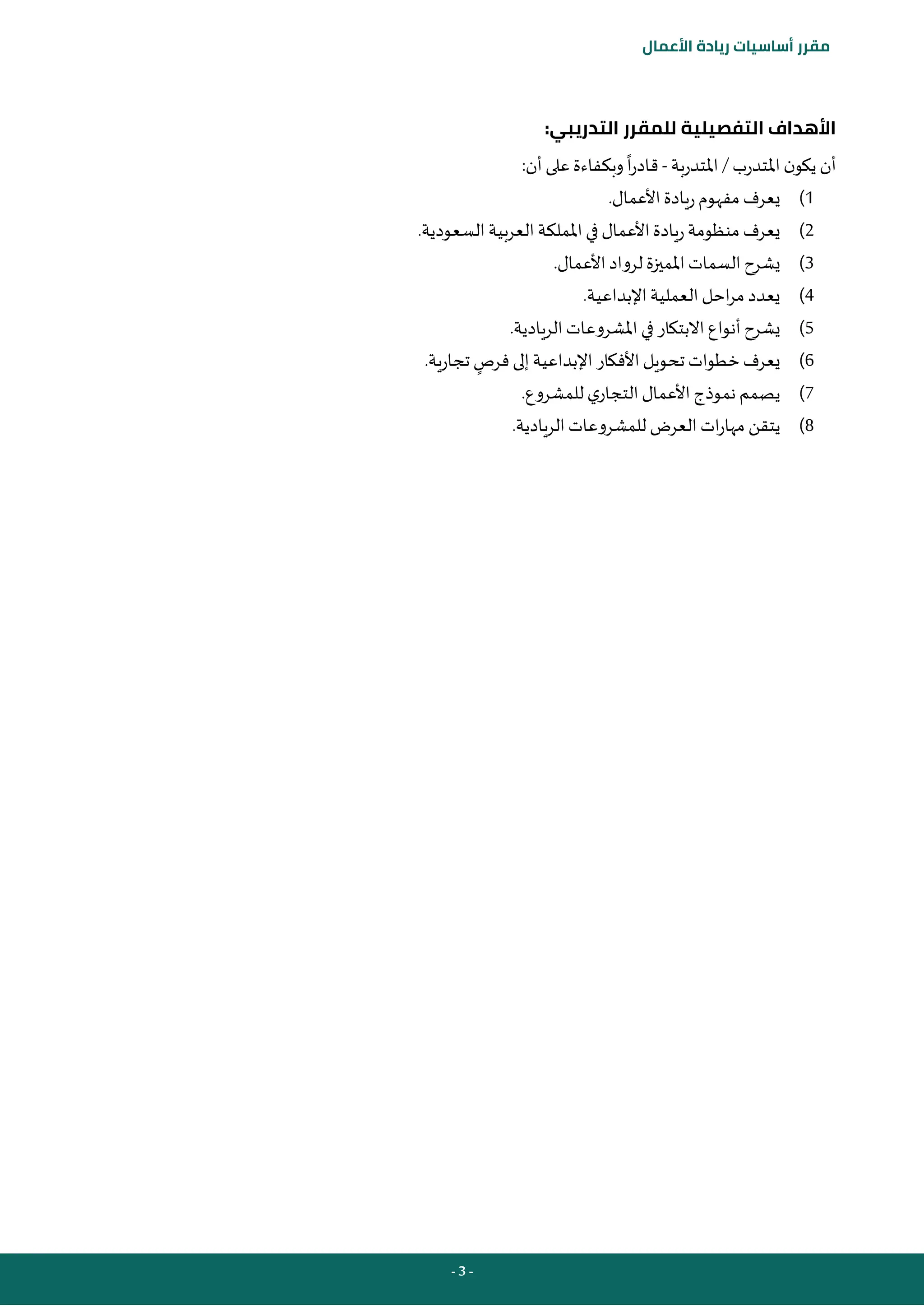 - 3 -
‫مقرر‬
‫أساسيات‬
‫ريادة‬
‫األعمال‬
:‫التدريبي‬ ‫للمقرر‬ ‫التفصيلية‬ ‫األهداف‬
‫املتدرب‬ ‫ن‬‫يكو‬ ‫أن‬
/
‫املتدربة‬
-
:‫أن‬‫على‬ ‫وبكفاءة‬‫ا‬‫ر‬‫قاد‬
1
)
.‫األعمال‬‫ريادة‬‫مفهوم‬ ‫يعرف‬
2
)
.‫السعودية‬‫العربية‬ ‫اململكة‬ ‫في‬ ‫األعمال‬‫ريادة‬‫منظومة‬ ‫يعرف‬
3
)
.‫األعمال‬‫لرواد‬ ‫املميزة‬ ‫السمات‬ ‫يشرح‬
4
)
.‫اإلبداعية‬‫العملية‬ ‫احل‬‫ر‬‫م‬ ‫يعدد‬
5
)
.‫الريادية‬ ‫املشروعات‬ ‫في‬ ‫االبتكار‬ ‫أنواع‬ ‫يشرح‬
6
)
‫فرص‬‫إلى‬ ‫اإلبداعية‬ ‫األفكار‬‫تحويل‬ ‫خطوات‬‫يعرف‬
.‫تجارية‬
7
)
.‫للمشروع‬ ‫ي‬‫التجار‬ ‫األعمال‬ ‫نموذج‬ ‫يصمم‬
8
)
‫يتق‬
.‫الريادية‬ ‫للمشروعات‬ ‫العرض‬ ‫ات‬‫ر‬‫مها‬ ‫ن‬
 