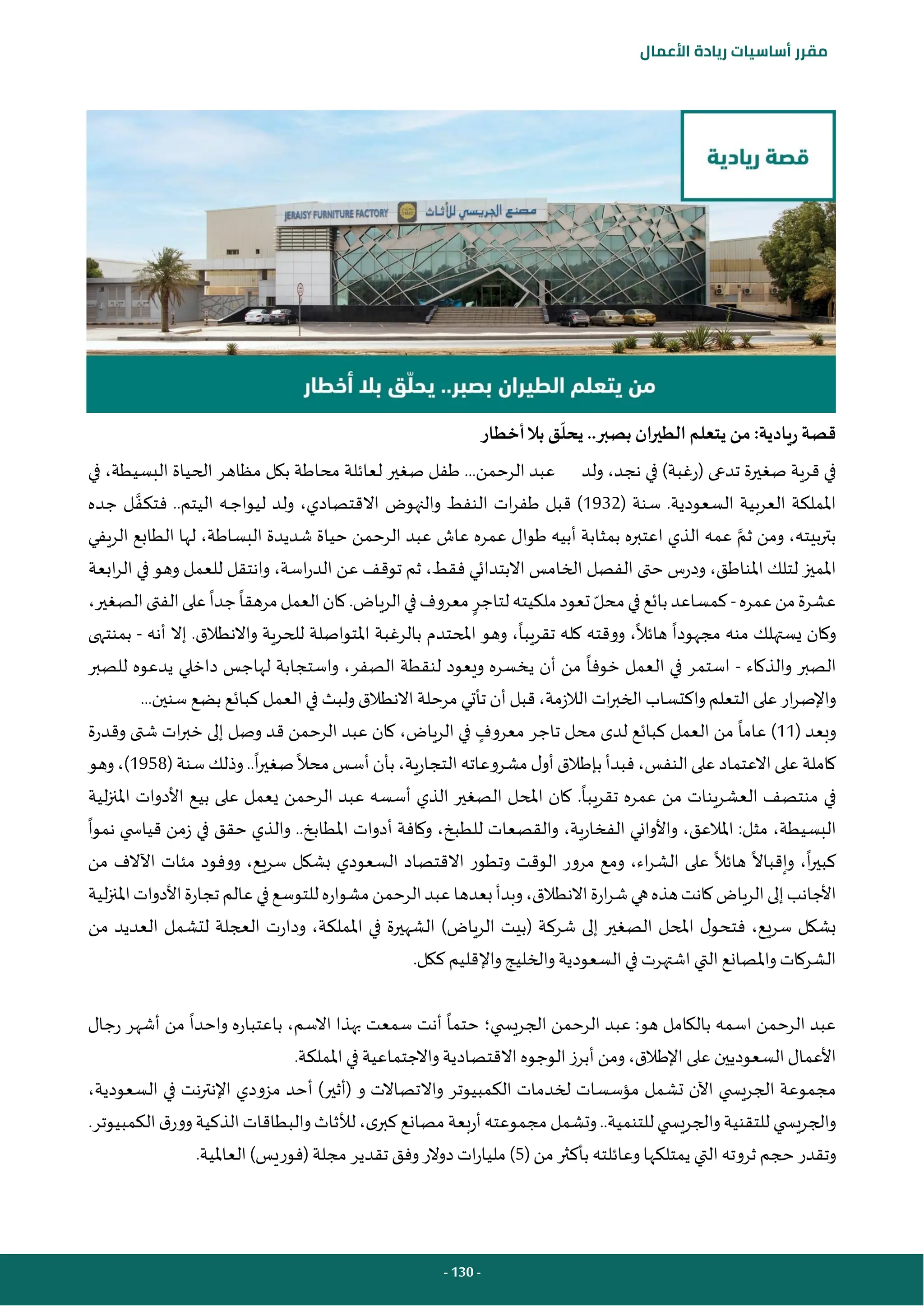 - 130 -
‫مقرر‬
‫أساسيات‬
‫ريادة‬
‫األعمال‬
‫أخطار‬‫بال‬ ‫ق‬‫يحل‬ ..‫بصبر‬ ‫الطيران‬ ‫يتعلم‬ ‫من‬ :‫ريادية‬ ‫قصة‬
‫ولد‬ ،‫نجد‬ ‫في‬ )‫(رغبة‬ ‫تدعى‬ ‫صغيرة‬ ‫قرية‬ ‫في‬
‫في‬ ،‫البسيطة‬ ‫الحياة‬ ‫مظاهر‬ ‫بكل‬ ‫محاطة‬ ‫لعائلة‬ ‫صغير‬ ‫طفل‬ ...‫الرحمن‬ ‫عبد‬
( ‫سنة‬ .‫السعودية‬ ‫العربية‬ ‫اململكة‬
1932
‫والنهوض‬ ‫النفط‬ ‫ات‬‫ر‬‫طف‬ ‫قبل‬ )
‫جده‬ ‫ل‬‫فتكف‬ ..‫اليتم‬ ‫ـه‬‫ـ‬‫ج‬‫ليوا‬ ‫ولد‬ ،‫االقتصادي‬
‫الريفي‬ ‫الطابع‬ ‫لها‬ ،‫البساطة‬ ‫شديدة‬ ‫حياة‬ ‫الرحمن‬ ‫عبد‬ ‫عاش‬ ‫عمره‬ ‫طوال‬ ‫أبيه‬ ‫بمثابة‬ ‫اعتبره‬ ‫الذي‬ ‫عمه‬ ‫ثم‬ ‫ومن‬ ،‫بيته‬‫ر‬‫بت‬
‫اب‬‫ر‬‫ال‬ ‫في‬ ‫وهو‬ ‫للعمل‬ ‫وانتقل‬ ،‫اسة‬‫ر‬‫الد‬ ‫عن‬ ‫توقف‬ ‫ثم‬ ،‫فقط‬ ‫االبتدائي‬ ‫الخامس‬ ‫الفصل‬ ‫حتى‬ ‫ودرس‬ ،‫املناطق‬ ‫لتلك‬ ‫املميز‬
‫عة‬
‫عشر‬
‫ة‬
‫عمره‬‫من‬
-
،‫الصغير‬‫الفتى‬‫على‬‫جدا‬‫مرهقا‬‫العمل‬‫كان‬.‫الرياض‬‫في‬‫معروف‬‫لتاجر‬‫ملكيته‬‫تعود‬‫محل‬‫في‬‫بائع‬‫كمساعد‬
‫أنه‬ ‫إال‬ .‫واالنطالق‬ ‫للحرية‬ ‫املتواصلة‬ ‫بالرغبة‬ ‫املحتدم‬ ‫وهو‬ ،‫تقريبا‬ ‫كله‬ ‫ووقته‬ ،‫هائال‬ ‫مجهودا‬ ‫منه‬ ‫يستهلك‬ ‫وكان‬
-
‫بمنتهى‬
‫والذكاء‬ ‫الصبر‬
-
‫ا‬ ‫في‬ ‫استمر‬
‫للصبر‬ ‫يدعوه‬ ‫داخلي‬ ‫لهاجس‬ ‫واستجابة‬ ،‫الصفر‬ ‫لنقطة‬ ‫ويعود‬ ‫يخسره‬ ‫أن‬ ‫من‬ ‫خوفا‬ ‫لعمل‬
...‫سنين‬ ‫بضع‬ ‫كبائع‬ ‫العمل‬‫في‬ ‫ولبث‬‫االنطالق‬ ‫مرحلة‬ ‫تأتي‬ ‫أن‬ ‫قبل‬،‫الالزمة‬‫ات‬‫ر‬‫الخب‬‫واكتساب‬‫التعلم‬‫على‬ ‫ار‬‫ر‬‫واإلص‬
( ‫وبعد‬
11
‫تاجر‬ ‫محل‬ ‫لدى‬ ‫كبائع‬ ‫العمل‬ ‫من‬ ‫عاما‬ )
‫م‬
‫عروف‬
‫عبد‬ ‫كان‬ ،‫الرياض‬ ‫في‬
‫وقدرة‬ ‫شتى‬ ‫ات‬‫ر‬‫خب‬ ‫إلى‬ ‫وصل‬ ‫قد‬ ‫الرحمن‬
( ‫سنة‬ ‫وذلك‬..‫ا‬‫ر‬‫صغي‬‫محال‬‫أسس‬‫بأن‬ ،‫التجارية‬ ‫مشروعاته‬‫ل‬‫أو‬‫بإطالق‬ ‫فبدأ‬ ،‫النفس‬‫على‬‫االعتماد‬‫على‬ ‫كاملة‬
1958
‫وهو‬،)
‫تقريبا‬ ‫عمره‬ ‫من‬ ‫العشرينات‬ ‫منتصف‬ ‫في‬
.
‫لية‬‫ز‬‫املن‬ ‫األدوات‬ ‫بيع‬ ‫على‬ ‫يعمل‬ ‫الرحمن‬ ‫عبد‬ ‫أسسه‬ ‫الذي‬ ‫الصغير‬ ‫املحل‬ ‫كان‬
،‫البسيطة‬
‫مثل‬
:
‫املالعق‬
،
‫الفخارية‬ ‫واألواني‬
،
‫للطبخ‬ ‫والقصعات‬
،
..‫املطابخ‬ ‫أدوات‬ ‫وكافة‬
‫و‬
‫نموا‬ ‫ي‬ ‫قياس‬ ‫زمن‬ ‫في‬ ‫حقق‬ ‫الذي‬
،‫اء‬‫ر‬‫الش‬ ‫على‬ ‫هائال‬ ‫وإقباال‬ ،‫ا‬‫ر‬‫كبي‬
‫و‬
‫من‬ ‫اآلالف‬ ‫مئات‬ ‫ووفود‬ ،‫سريع‬ ‫بشكل‬ ‫السعودي‬ ‫االقتصاد‬ ‫وتطور‬ ‫الوقت‬ ‫مرور‬ ‫مع‬
،‫االنطالق‬‫ارة‬‫ر‬‫ش‬‫هي‬‫هذه‬‫كانت‬‫الرياض‬‫إلى‬‫األجانب‬
‫و‬
‫لية‬‫ز‬‫املن‬‫األدوات‬‫تجارة‬‫عالم‬‫في‬‫للتوسع‬‫مشواره‬‫الرحمن‬‫عبد‬‫بعدها‬‫بدأ‬
‫شركة‬ ‫إلى‬ ‫الصغير‬ ‫املحل‬ ‫ل‬‫فتحو‬ ،‫سريع‬ ‫بشكل‬
(
‫الرياض‬ ‫بيت‬
)
‫و‬ ،‫اململكة‬ ‫في‬ ‫الشهيرة‬
‫من‬ ‫العديد‬ ‫لتشمل‬ ‫العجلة‬ ‫دارت‬
.‫ككل‬ ‫واإلقليم‬ ‫والخليج‬ ‫السعودية‬ ‫في‬ ‫اشتهرت‬ ‫التي‬ ‫واملصانع‬ ‫الشركات‬
‫ي‬ ‫الجريس‬ ‫الرحمن‬ ‫عبد‬ :‫هو‬ ‫بالكامل‬ ‫اسمه‬ ‫الرحمن‬ ‫عبد‬
‫؛‬
‫رجال‬ ‫أشهر‬ ‫من‬ ‫واحدا‬ ‫باعتباره‬ ،‫االسم‬ ‫بهذا‬ ‫سمعت‬ ‫أنت‬ ‫حتما‬
‫وا‬‫االقتصادية‬‫الوجوه‬‫أبرز‬‫ومن‬،‫اإلطالق‬‫على‬ ‫السعوديين‬‫األعمال‬
.‫اململكة‬ ‫في‬ ‫الجتماعية‬
،‫السعودية‬ ‫في‬ ‫نت‬‫ر‬‫اإلنت‬ ‫مزودي‬ ‫أحد‬ )‫(أثير‬ ‫و‬ ‫واالتصاالت‬ ‫الكمبيوتر‬ ‫لخدمات‬ ‫مؤسسات‬ ‫تشمل‬ ‫اآلن‬ ‫ي‬ ‫الجريس‬ ‫مجموعة‬
.‫الكمبيوتر‬‫ق‬‫وور‬‫الذكية‬‫والبطاقات‬‫لألثاث‬،‫ى‬‫كبر‬‫مصانع‬‫أربعة‬‫مجموعته‬‫وتشمل‬..‫للتنمية‬‫ي‬ ‫والجريس‬‫للتقنية‬ ‫ي‬ ‫والجريس‬
‫يمتل‬ ‫التي‬ ‫ثروته‬ ‫حجم‬ ‫وتقدر‬
(‫من‬‫بأكثر‬ ‫وعائلته‬ ‫كها‬
5
‫(فور‬ ‫مجلة‬ ‫تقدير‬ ‫وفق‬‫دوالر‬‫ات‬‫ر‬‫مليا‬ )
‫ي‬
.‫العاملية‬ )‫س‬
 