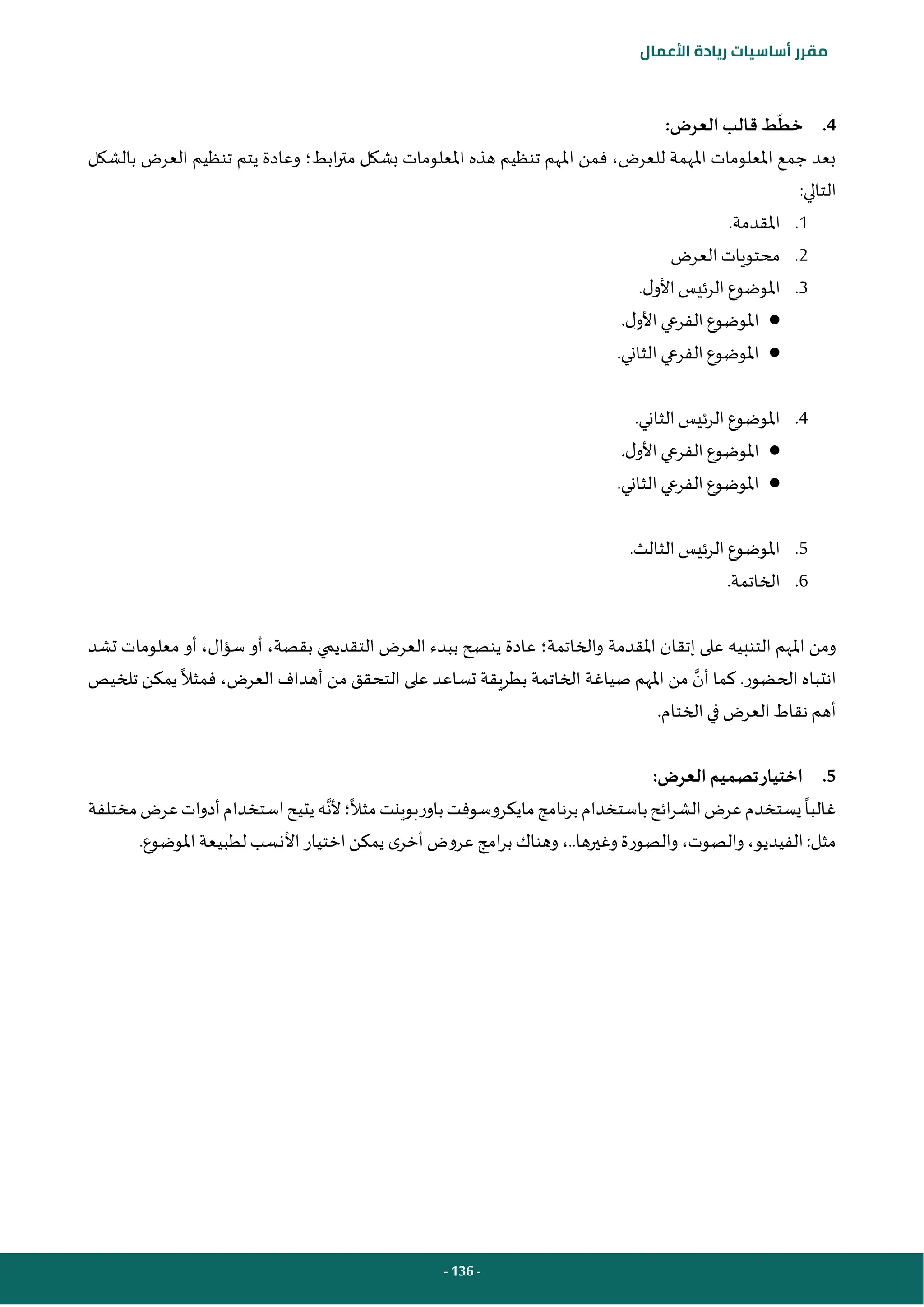 - 136 -
‫مقرر‬
‫أساسيات‬
‫ريادة‬
‫األعمال‬
4
.
‫خط‬
:‫العرض‬ ‫قالب‬ ‫ط‬
‫ابط‬‫ر‬‫مت‬ ‫بشكل‬ ‫املعلومات‬ ‫هذه‬ ‫تنظيم‬ ‫املهم‬ ‫فمن‬ ،‫للعرض‬ ‫املهمة‬ ‫املعلومات‬ ‫جمع‬ ‫بعد‬
‫؛‬
‫تنظيم‬ ‫يتم‬ ‫وعادة‬
‫بالشكل‬ ‫العرض‬
:‫التالي‬
1
.
‫املقدمة‬
.
2
.
‫العرض‬ ‫محتويات‬
3
.
‫ل‬‫األو‬ ‫الرئيس‬‫املوضوع‬
.
●
‫ل‬‫األو‬ ‫الفرعي‬‫املوضوع‬
.
●
‫الثاني‬ ‫الفرعي‬‫املوضوع‬
.
4
.
‫الثاني‬ ‫الرئيس‬‫املوضوع‬
.
●
‫ل‬‫األو‬ ‫الفرعي‬‫املوضوع‬
.
●
‫الثاني‬ ‫الفرعي‬‫املوضوع‬
.
5
.
‫الثالث‬ ‫الرئيس‬‫املوضوع‬
.
6
.
‫الخاتمة‬
.
‫املقدمة‬ ‫إتقان‬ ‫على‬ ‫التنبيه‬ ‫املهم‬ ‫ومن‬
‫تشد‬ ‫معلومات‬ ‫أو‬ ،‫سؤال‬ ‫أو‬ ،‫بقصة‬ ‫التقديمي‬ ‫العرض‬ ‫ببدء‬ ‫ينصح‬ ‫عادة‬ ‫والخاتمة؛‬
‫أن‬ ‫كما‬ .‫الحضور‬ ‫انتباه‬
‫فمثال‬ ،‫العرض‬ ‫أهداف‬ ‫من‬ ‫التحقق‬ ‫على‬ ‫تساعد‬ ‫بطريقة‬ ‫الخاتمة‬ ‫صياغة‬ ‫املهم‬ ‫من‬
‫تلخيص‬ ‫يمكن‬
.‫الختام‬ ‫في‬ ‫العرض‬ ‫نقاط‬ ‫أهم‬
5
.
:‫العرض‬ ‫تصميم‬‫اختيار‬
‫غالبا‬
‫مثال‬‫باوربوينت‬‫مايكروسوفت‬‫برنامج‬‫باستخدام‬‫ائح‬‫ر‬‫الش‬‫عرض‬‫يستخدم‬
‫؛‬
‫أل‬
‫ن‬
‫مختلفة‬‫عرض‬‫أدوات‬‫استخدام‬‫يتيح‬‫ه‬
‫مثل‬
:
‫الفيديو‬
،
‫والصوت‬
،
‫وغيرها‬‫والصورة‬
.
.
،
.‫املوضوع‬‫لطبيعة‬ ‫األنسب‬ ‫اختيار‬‫يمكن‬ ‫ى‬‫أخر‬ ‫عروض‬ ‫امج‬‫ر‬‫ب‬ ‫وهناك‬
 
