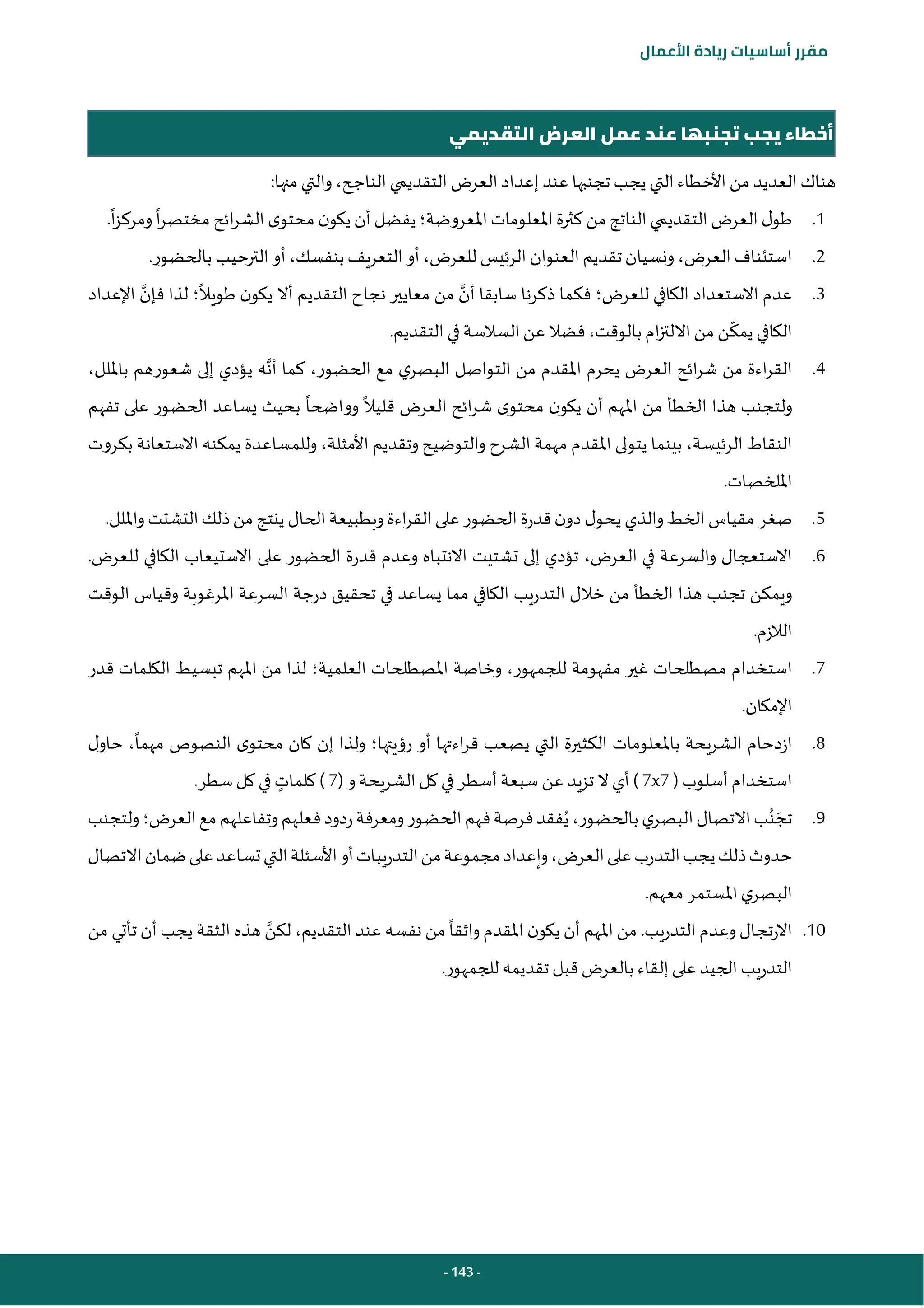 - 143 -
‫مقرر‬
‫أساسيات‬
‫ريادة‬
‫األعمال‬
‫التقديمي‬ ‫العرض‬ ‫عمل‬ ‫عند‬ ‫تجنبها‬ ‫يجب‬ ‫أخطاء‬
:‫منها‬ ‫والتي‬ ،‫الناجح‬ ‫التقديمي‬ ‫العرض‬ ‫إعداد‬ ‫عند‬ ‫تجنبها‬ ‫يجب‬ ‫التي‬‫األخطاء‬ ‫من‬ ‫العديد‬ ‫هناك‬
1
.
‫املعروضة‬‫املعلومات‬‫كثرة‬ ‫من‬‫الناتج‬‫التقديمي‬ ‫العرض‬ ‫ل‬‫طو‬
‫؛‬
‫ا‬‫ر‬‫مختص‬ ‫ائح‬‫ر‬‫الش‬‫ى‬‫محتو‬ ‫ن‬‫يكو‬ ‫أن‬‫يفضل‬
‫ا‬‫ز‬‫ومرك‬
.
2
.
.‫بالحضور‬ ‫الترحيب‬‫أو‬،‫بنفسك‬‫التعريف‬ ‫أو‬ ،‫للعرض‬ ‫الرئيس‬‫العنوان‬‫تقديم‬‫ونسيان‬،‫العرض‬‫استئناف‬
3
.
‫للعرض‬ ‫الكافي‬ ‫االستعداد‬ ‫عدم‬
‫؛‬
‫أن‬ ‫سابقا‬ ‫ذكرنا‬ ‫فكما‬
‫طويال‬ ‫ن‬‫يكو‬ ‫أال‬ ‫التقديم‬ ‫نجاح‬ ‫معايير‬ ‫من‬
‫؛‬
‫فإن‬ ‫لذا‬
‫اإلعداد‬
.‫التقديم‬ ‫في‬ ‫السالسة‬‫عن‬‫فضال‬،‫بالوقت‬ ‫ام‬‫ز‬‫االلت‬ ‫من‬ ‫ن‬‫يمك‬ ‫الكافي‬
4
.
‫أن‬ ‫كما‬ ،‫الحضور‬ ‫مع‬ ‫ي‬‫البصر‬ ‫التواصل‬ ‫من‬ ‫املقدم‬ ‫يحرم‬ ‫العرض‬ ‫ائح‬‫ر‬‫ش‬ ‫من‬ ‫اءة‬‫ر‬‫الق‬
‫بامللل‬ ‫شعورهم‬ ‫إلى‬ ‫يؤدي‬ ‫ه‬
،
‫محتو‬ ‫ن‬‫يكو‬ ‫أن‬ ‫املهم‬ ‫من‬ ‫الخطأ‬ ‫هذا‬ ‫ولتجنب‬
‫قليال‬ ‫العرض‬ ‫ائح‬‫ر‬‫ش‬ ‫ى‬
‫وواضحا‬
‫تفهم‬ ‫على‬ ‫الحضور‬ ‫يساعد‬ ‫بحيث‬
‫بكروت‬ ‫االستعانة‬ ‫يمكنه‬ ‫وللمساعدة‬ ،‫األمثلة‬ ‫وتقديم‬ ‫والتوضيح‬ ‫الشرح‬ ‫مهمة‬ ‫املقدم‬ ‫يتولى‬ ‫بينما‬ ،‫الرئيسة‬ ‫النقاط‬
.‫امللخصات‬
5
.
‫التشتت‬‫ذلك‬‫من‬ ‫ينتج‬ ‫الحال‬ ‫وبطبيعة‬‫اءة‬‫ر‬‫الق‬ ‫على‬ ‫الحضور‬ ‫قدرة‬‫ن‬‫دو‬‫ل‬‫يحو‬ ‫والذي‬‫الخط‬‫مقياس‬ ‫صغر‬
.‫وامللل‬
6
.
.‫للعرض‬ ‫الكافي‬ ‫االستيعاب‬ ‫على‬ ‫الحضور‬ ‫قدرة‬ ‫وعدم‬ ‫االنتباه‬ ‫تشتيت‬ ‫إلى‬ ‫تؤدي‬ ،‫العرض‬ ‫في‬ ‫والسرعة‬ ‫االستعجال‬
‫الوقت‬ ‫وقياس‬ ‫املرغوبة‬ ‫السرعة‬ ‫درجة‬ ‫تحقيق‬ ‫في‬ ‫يساعد‬ ‫مما‬ ‫الكافي‬ ‫التدريب‬ ‫خالل‬ ‫من‬ ‫الخطأ‬ ‫هذا‬ ‫تجنب‬ ‫ويمكن‬
.‫الالزم‬
7
.
‫املص‬ ‫وخاصة‬ ،‫للجمهور‬ ‫مفهومة‬ ‫غير‬ ‫مصطلحات‬ ‫استخدام‬
‫العلمية‬ ‫طلحات‬
‫؛‬
‫قدر‬ ‫الكلمات‬ ‫تبسيط‬ ‫املهم‬ ‫من‬ ‫لذا‬
.‫اإلمكان‬
8
.
‫رؤيتها‬ ‫أو‬ ‫اءتها‬‫ر‬‫ق‬ ‫يصعب‬ ‫التي‬ ‫الكثيرة‬ ‫باملعلومات‬ ‫الشريحة‬ ‫ازدحام‬
‫؛‬
‫ل‬‫حاو‬ ،‫مهما‬ ‫النصوص‬ ‫ى‬‫محتو‬ ‫كان‬ ‫إن‬ ‫ولذا‬
‫أسلوب‬ ‫استخدام‬
(
7
x
7
)
‫الشريحة‬‫كل‬ ‫في‬ ‫أسطر‬ ‫سبعة‬ ‫عن‬ ‫تزيد‬ ‫ال‬‫أي‬
‫و‬
(
7
)
‫كلمات‬
.‫سطر‬‫كل‬ ‫في‬
9
.
َ‫تج‬
ُ‫ن‬
‫ا‬‫االتصال‬‫ب‬
‫العرض‬‫مع‬‫وتفاعلهم‬‫فعلهم‬‫ردود‬‫ومعرفة‬‫الحضور‬‫فهم‬‫فرصة‬‫فقد‬ُ‫ي‬،‫بالحضور‬‫ي‬‫لبصر‬
‫؛‬
‫ولتجنب‬
‫االتصال‬‫ضمان‬‫على‬‫تساعد‬‫التي‬‫األسئلة‬‫أو‬‫التدريبات‬‫من‬‫مجموعة‬‫وإعداد‬،‫العرض‬‫على‬‫التدرب‬‫يجب‬‫ذلك‬‫حدوث‬
.‫معهم‬ ‫املستمر‬ ‫ي‬‫البصر‬
10
.
‫من‬ ‫واثقا‬ ‫املقدم‬ ‫ن‬‫يكو‬ ‫أن‬ ‫املهم‬ ‫من‬ .‫التدريب‬ ‫وعدم‬ ‫االرتجال‬
‫لكن‬ ،‫التقديم‬ ‫عند‬ ‫نفسه‬
‫من‬ ‫تأتي‬ ‫أن‬ ‫يجب‬ ‫الثقة‬ ‫هذه‬
.‫للجمهور‬ ‫تقديمه‬ ‫قبل‬‫بالعرض‬ ‫إلقاء‬ ‫على‬ ‫الجيد‬ ‫التدريب‬
 