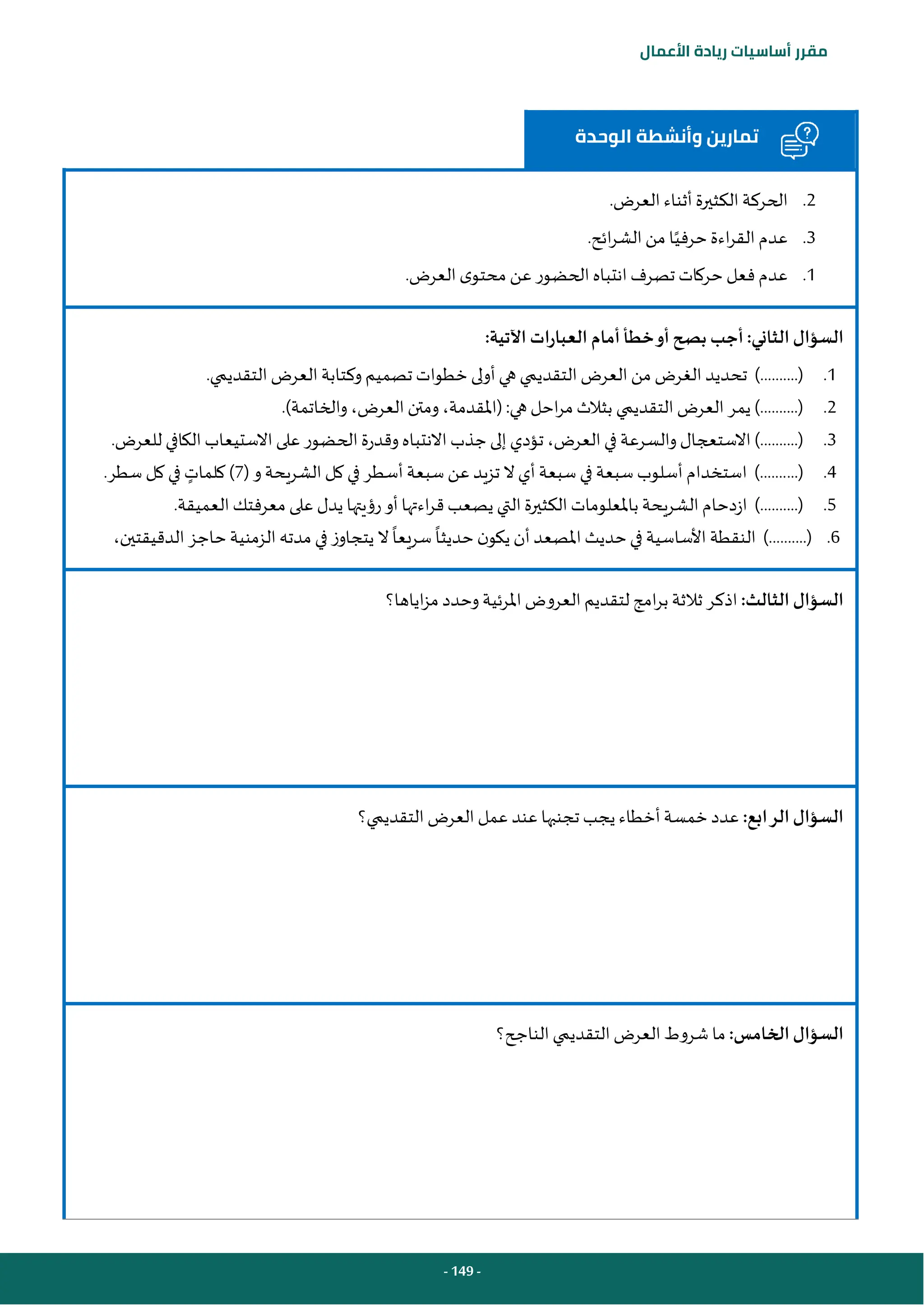 - 149 -
‫مقرر‬
‫أساسيات‬
‫ريادة‬
‫األعمال‬
‫الوحدة‬ ‫وأنشطة‬ ‫تمارين‬
2
.
.‫العرض‬ ‫أثناء‬ ‫الكثيرة‬ ‫الحركة‬
3
.
.‫ائح‬‫ر‬‫الش‬‫من‬ ‫ا‬‫حرفي‬‫اءة‬‫ر‬‫الق‬ ‫عدم‬
1
.
.‫العرض‬ ‫ى‬‫محتو‬ ‫عن‬ ‫الحضور‬‫انتباه‬‫تصرف‬ ‫حركات‬‫فعل‬ ‫عدم‬
:‫اآلتية‬ ‫العبارات‬ ‫أمام‬‫خطأ‬‫أو‬‫بصح‬ ‫أجب‬:‫الثاني‬‫السؤال‬
1
.
‫تحديد‬ )..........(
‫أول‬‫هي‬ ‫التقديمي‬ ‫العرض‬ ‫من‬ ‫الغرض‬
‫ى‬
.‫التقديمي‬ ‫العرض‬ ‫وكتابة‬ ‫تصميم‬ ‫خطوات‬
2
.
‫هي‬‫احل‬‫ر‬‫م‬ ‫بثالث‬ ‫التقديمي‬ ‫العرض‬ ‫يمر‬ )..........(
:
(
‫والخاتمة‬ ،‫العرض‬ ‫ومتن‬ ،‫املقدمة‬
)
.
3
.
.‫للعرض‬ ‫الكافي‬‫االستيعاب‬‫على‬ ‫الحضور‬ ‫وقدرة‬‫االنتباه‬‫جذب‬‫إلى‬‫تؤدي‬ ،‫العرض‬‫في‬ ‫والسرعة‬‫االستعجال‬)..........(
4
.
...(
‫الشريحة‬ ‫كل‬ ‫في‬ ‫أسطر‬ ‫سبعة‬ ‫عن‬ ‫تزيد‬ ‫ال‬‫أي‬ ‫سبعة‬ ‫في‬ ‫سبعة‬ ‫أسلوب‬ ‫استخدام‬ ).......
( ‫و‬
7
)
‫كلمات‬
.‫سطر‬ ‫كل‬ ‫في‬
5
.
.‫العميقة‬‫معرفتك‬ ‫على‬ ‫يدل‬ ‫رؤيتها‬‫أو‬ ‫اءتها‬‫ر‬‫ق‬‫يصعب‬ ‫التي‬ ‫الكثيرة‬‫باملعلومات‬ ‫الشريحة‬‫ازدحام‬ )..........(
6
.
‫ن‬‫يكو‬ ‫أن‬‫املصعد‬ ‫حديث‬‫في‬ ‫األساسية‬ ‫النقطة‬ )..........(
،‫الدقيقتين‬‫حاجز‬‫الزمنية‬‫مدته‬ ‫في‬ ‫يتجاوز‬ ‫ال‬‫سريعا‬ ‫حديثا‬
:‫الثالث‬ ‫السؤال‬
‫اياها؟‬‫ز‬‫م‬ ‫وحدد‬‫املرئية‬ ‫العروض‬‫لتقديم‬ ‫امج‬‫ر‬‫ب‬ ‫ثالثة‬ ‫اذكر‬
:‫الرابع‬‫السؤال‬
‫التقديمي؟‬ ‫العرض‬ ‫عمل‬ ‫عند‬ ‫تجنبها‬ ‫يجب‬ ‫أخطاء‬‫خمسة‬ ‫عدد‬
:‫الخامس‬‫السؤال‬
‫الناجح؟‬‫التقديمي‬‫العرض‬‫شروط‬ ‫ما‬
 