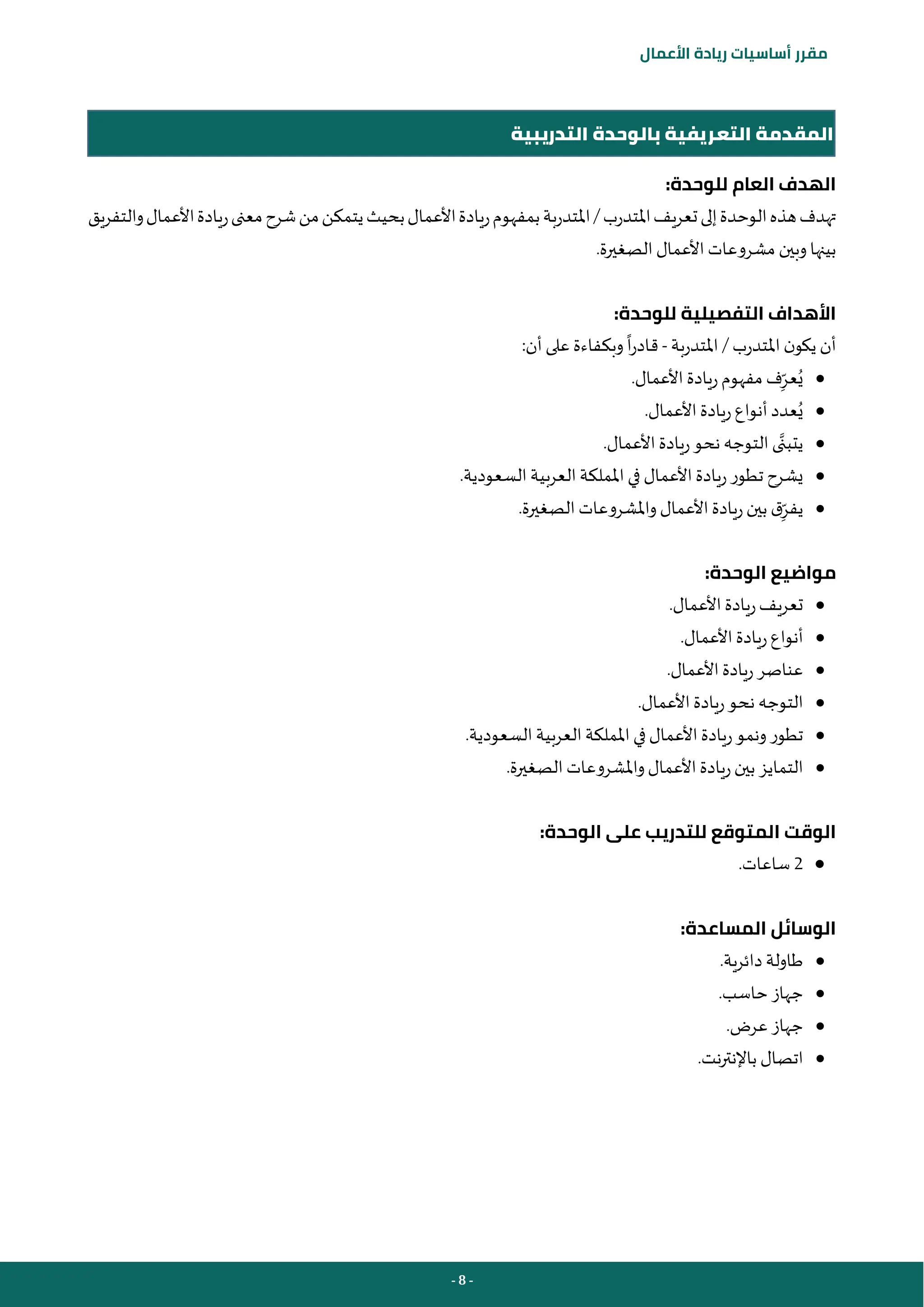 - 8 -
‫مقرر‬
‫أساسيات‬
‫ريادة‬
‫األعمال‬
‫التدريبية‬ ‫بالوحدة‬ ‫التعريفية‬ ‫المقدمة‬
:‫للوحدة‬ ‫العام‬ ‫الهدف‬
‫املتدرب‬‫تعريف‬‫إلى‬‫الوحدة‬‫هذه‬‫تهدف‬
/
‫املتدربة‬
‫والتفريق‬‫األعمال‬‫ريادة‬‫معنى‬‫شرح‬‫من‬‫يتمكن‬‫بحيث‬‫األعمال‬‫ريادة‬‫بمفهوم‬
.‫الصغيرة‬‫األعمال‬ ‫مشروعات‬ ‫وبين‬ ‫بينها‬
:‫للوحدة‬ ‫التفصيلية‬ ‫األهداف‬
‫املتدرب‬ ‫ن‬‫يكو‬ ‫أن‬
/
‫املتدربة‬
-
:‫أن‬‫على‬ ‫وبكفاءة‬‫ا‬‫ر‬‫قاد‬
●
ِ‫عر‬ُ‫ي‬
‫ريادة‬‫مفهوم‬ ‫ف‬
.‫األعمال‬
●
ُ‫ي‬
.‫األعمال‬‫ريادة‬‫أنواع‬ ‫عدد‬
●
.‫األعمال‬‫ريادة‬‫نحو‬ ‫التوجه‬‫ى‬‫يتبن‬
●
.‫السعودية‬‫العربية‬‫اململكة‬ ‫في‬ ‫األعمال‬‫ريادة‬‫تطور‬ ‫يشرح‬
●
ِ‫يفر‬
.‫الصغيرة‬‫واملشروعات‬‫األعمال‬ ‫ريادة‬‫بين‬ ‫ق‬
:‫الوحدة‬ ‫مواضيع‬
●
.‫األعمال‬‫ريادة‬‫تعريف‬
●
.‫األعمال‬‫ريادة‬‫أنواع‬
●
.‫األعمال‬‫ريادة‬‫عناصر‬
●
.‫األعمال‬‫ريادة‬‫نحو‬ ‫التوجه‬
●
.‫السعودية‬‫العربية‬‫اململكة‬ ‫في‬‫األعمال‬‫ريادة‬‫ونمو‬‫تطور‬
●
.‫الصغيرة‬‫واملشروعات‬‫األعمال‬‫ريادة‬‫بين‬ ‫التمايز‬
:‫الوحدة‬ ‫على‬ ‫للتدريب‬ ‫المتوقع‬ ‫الوقت‬
●
2
‫ساعات‬
.
:‫المساعدة‬ ‫الوسائل‬
●
‫دائرية‬ ‫طاولة‬
.
●
‫حاسب‬ ‫جهاز‬
.
●
‫عرض‬ ‫جهاز‬
.
●
‫نت‬‫ر‬‫باإلنت‬ ‫اتصال‬
.
 