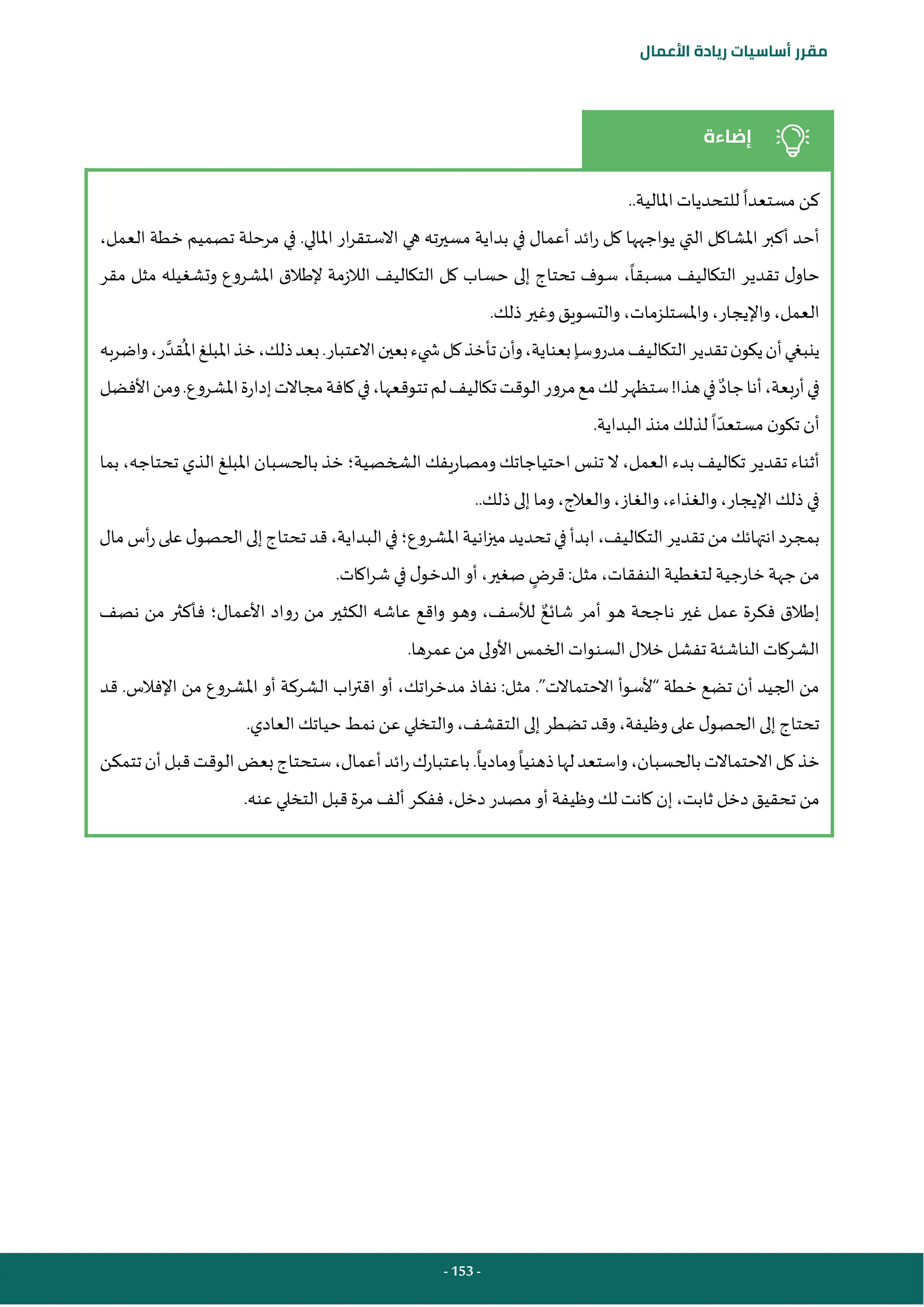 - 153 -
‫مقرر‬
‫أساسيات‬
‫ريادة‬
‫األعمال‬
‫إضاءة‬
‫مستعدا‬ ‫كن‬
‫املالية‬ ‫للتحديات‬
..
‫التي‬ ‫املشاكل‬ ‫أكبر‬ ‫أحد‬
،‫العمل‬ ‫خطة‬ ‫تصميم‬ ‫مرحلة‬ ‫في‬ .‫املالي‬ ‫ار‬‫ر‬‫االستق‬ ‫هي‬ ‫ته‬‫ر‬‫مسي‬ ‫بداية‬ ‫في‬ ‫أعمال‬ ‫ائد‬‫ر‬ ‫كل‬ ‫يواجهها‬
‫مسبقا‬ ‫التكاليف‬ ‫تقدير‬ ‫ل‬‫حاو‬
‫مقر‬ ‫مثل‬ ‫وتشغيله‬ ‫املشروع‬ ‫إلطالق‬ ‫الالزمة‬ ‫التكاليف‬ ‫كل‬ ‫حساب‬ ‫إلى‬ ‫تحتاج‬ ‫سوف‬ ،
.‫ذلك‬‫وغير‬ ‫والتسويق‬ ،‫واملستلزمات‬ ،‫واإليجار‬ ،‫العمل‬
‫التك‬‫تقدير‬‫ن‬‫يكو‬‫أن‬‫ينبغي‬
‫مدروسا‬‫اليف‬
‫واضربه‬،‫ر‬‫قد‬
ُ
‫امل‬‫املبلغ‬‫خذ‬،‫ذلك‬‫بعد‬.‫االعتبار‬‫بعين‬‫يء‬ ‫ش‬‫كل‬‫تأخذ‬‫وأن‬،‫بعناية‬
‫جاد‬‫أنا‬،‫أربعة‬‫في‬
‫األفضل‬‫ومن‬.‫املشروع‬‫إدارة‬‫مجاالت‬‫كافة‬‫في‬،‫تتوقعها‬‫لم‬‫تكاليف‬‫الوقت‬‫مرور‬‫مع‬‫لك‬‫ستظهر‬!‫هذا‬‫في‬
‫ا‬‫مستعد‬ ‫ن‬‫تكو‬ ‫أن‬
.‫البداية‬ ‫منذ‬ ‫لذلك‬
‫بدء‬‫تكاليف‬ ‫تقدير‬ ‫أثناء‬
‫الشخصية‬ ‫ومصاريفك‬ ‫احتياجاتك‬ ‫تنس‬ ‫ال‬ ،‫العمل‬
‫؛‬
‫بما‬ ،‫تحتاجه‬ ‫الذي‬ ‫املبلغ‬ ‫بالحسبان‬ ‫خذ‬
.‫ذلك‬‫إلى‬ ‫وما‬ ،‫والعالج‬ ،‫والغاز‬ ،‫والغذاء‬ ،‫اإليجار‬‫ذلك‬ ‫في‬
.
‫املشروع‬‫انية‬‫ز‬‫مي‬‫تحديد‬‫في‬‫ابدأ‬،‫التكاليف‬‫تقدير‬‫من‬‫انتهائك‬‫بمجرد‬
‫؛‬
‫مال‬‫أس‬‫ر‬‫على‬‫ل‬‫الحصو‬‫إلى‬‫تحتاج‬‫قد‬،‫البداية‬‫في‬
‫خارجية‬‫جهة‬‫من‬
‫مثل‬ ،‫النفقات‬ ‫لتغطية‬
:
‫قرض‬
.‫اكات‬‫ر‬‫ش‬ ‫في‬ ‫ل‬‫الدخو‬‫أو‬،‫صغير‬
‫شائع‬ ‫أمر‬ ‫هو‬ ‫ناجحة‬ ‫غير‬ ‫عمل‬ ‫فكرة‬ ‫إطالق‬
‫األعمال‬ ‫رواد‬ ‫من‬ ‫الكثير‬ ‫عاشه‬ ‫واقع‬ ‫وهو‬ ،‫لألسف‬
‫؛‬
‫نصف‬ ‫من‬ ‫فأكثر‬
.‫عمرها‬ ‫من‬ ‫األولى‬ ‫الخمس‬ ‫السنوات‬ ‫خالل‬ ‫تفشل‬ ‫الناشئة‬ ‫الشركات‬
‫مثل‬ .”‫االحتماالت‬ ‫“ألسوأ‬ ‫خطة‬ ‫تضع‬ ‫أن‬ ‫الجيد‬ ‫من‬
:
‫قد‬ .‫اإلفالس‬ ‫من‬ ‫املشروع‬ ‫أو‬ ‫الشركة‬ ‫اب‬‫ر‬‫اقت‬ ‫أو‬ ،‫اتك‬‫ر‬‫مدخ‬ ‫نفاذ‬
.‫العادي‬‫حياتك‬‫نمط‬ ‫عن‬ ‫والتخلي‬،‫التقشف‬ ‫إلى‬ ‫تضطر‬ ‫وقد‬،‫وظيفة‬‫على‬ ‫ل‬‫الحصو‬‫إلى‬‫تحتاج‬
‫ذهنيا‬‫لها‬‫واستعد‬،‫بالحسبان‬‫االحتماالت‬‫كل‬‫خذ‬
‫وماديا‬
‫تتمكن‬‫أن‬‫قبل‬‫الوقت‬‫بعض‬‫ستحتاج‬،‫أعمال‬‫ائد‬‫ر‬‫باعتبارك‬.
‫دخل‬‫تحقيق‬ ‫من‬
.‫عنه‬ ‫التخلي‬ ‫قبل‬ ‫مرة‬‫ألف‬ ‫ففكر‬ ،‫دخل‬ ‫مصدر‬ ‫أو‬ ‫وظيفة‬ ‫لك‬ ‫كانت‬ ‫إن‬ ،‫ثابت‬
 