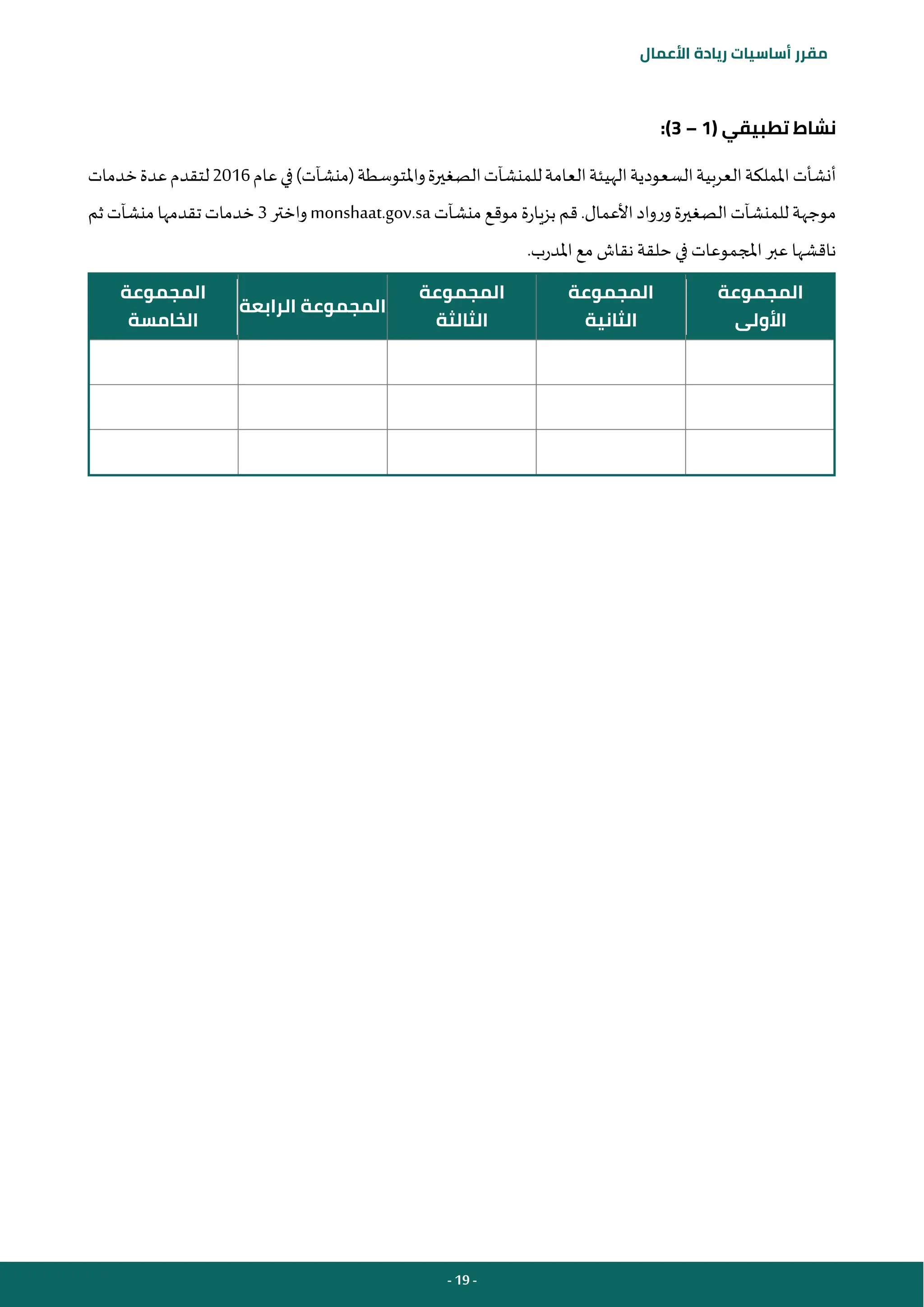 - 19 -
‫مقرر‬
‫أساسيات‬
‫ريادة‬
‫األعمال‬
( ‫تطبيقي‬ ‫نشاط‬
1
–
3
:)
‫أنش‬
‫أت‬
‫عام‬‫في‬)‫(منشآت‬‫واملتوسطة‬‫الصغيرة‬‫للمنشآت‬‫العامة‬‫الهيئة‬‫السعودية‬‫العربية‬‫اململكة‬
2016
‫خدمات‬‫عدة‬‫لتقدم‬
‫منشآت‬‫موقع‬‫بزيارة‬‫قم‬.‫األعمال‬‫ورواد‬‫الصغيرة‬‫للمنشآت‬‫موجهة‬
monshaat.gov.sa
‫واختر‬
3
‫ثم‬‫منشآت‬‫تقدمها‬‫خدمات‬
.‫املدرب‬‫مع‬ ‫نقاش‬ ‫حلقة‬‫في‬ ‫املجموعات‬‫عبر‬ ‫ناقشها‬
‫المجموعة‬
‫األولى‬
‫المجموعة‬
‫الثانية‬
‫المجموعة‬
‫الثالثة‬
‫الرابعة‬ ‫المجموعة‬
‫المجموعة‬
‫الخامسة‬
 