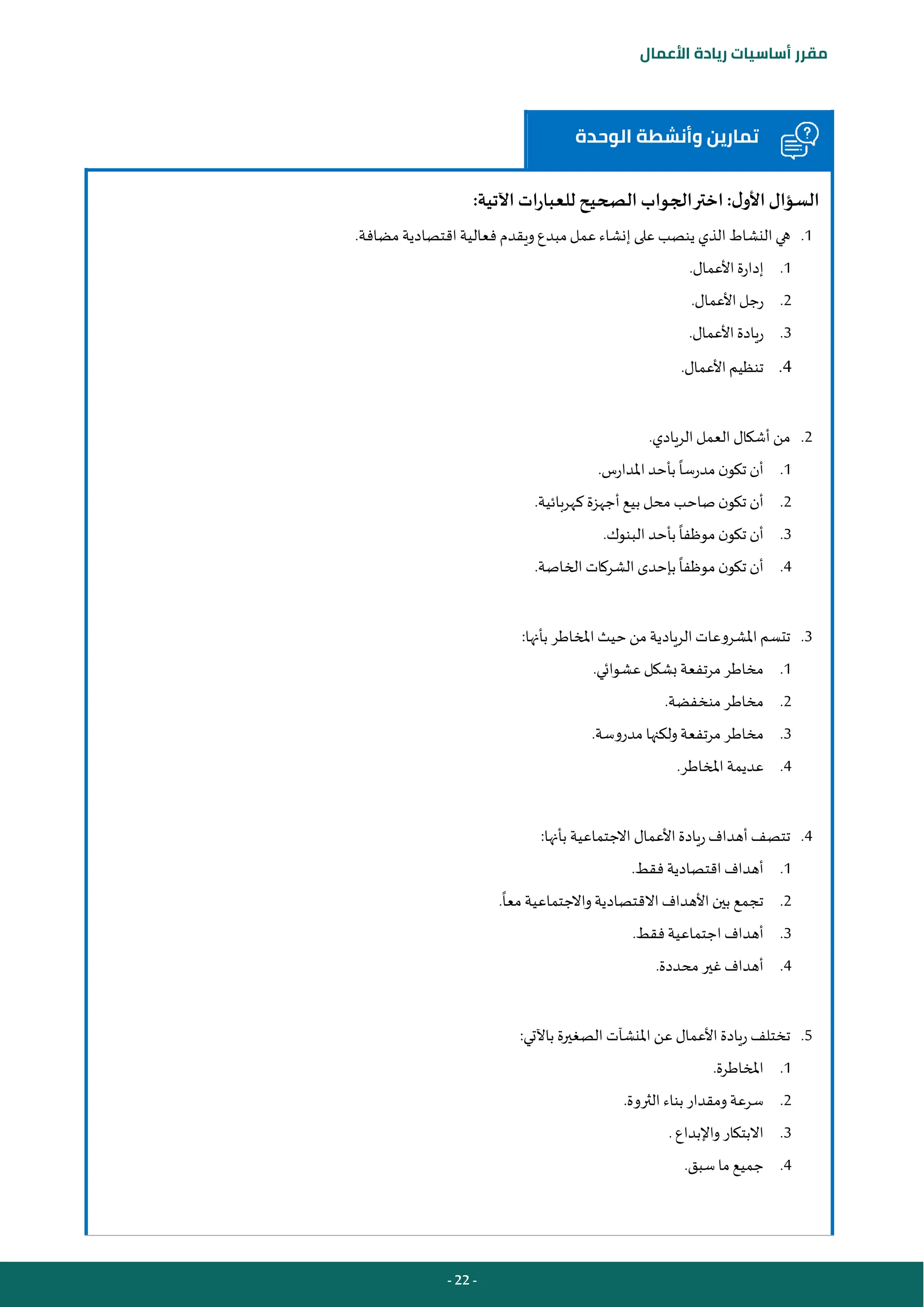 - 22 -
‫مقرر‬
‫أساسيات‬
‫ريادة‬
‫األعمال‬
‫الوحدة‬ ‫وأنشطة‬ ‫تمارين‬
:‫اآلتية‬ ‫للعبارات‬ ‫الصحيح‬ ‫الجواب‬‫اختر‬ :‫ل‬‫األو‬‫السؤال‬
1
.
‫على‬ ‫ينصب‬ ‫الذي‬ ‫النشاط‬ ‫هي‬
‫مضافة‬ ‫اقتصادية‬ ‫فعالية‬ ‫ويقدم‬‫مبدع‬‫عمل‬‫إنشاء‬
.
1
.
‫األعمال‬ ‫إدارة‬
.
2
.
‫األعمال‬‫رجل‬
.
3
.
‫األعمال‬ ‫ريادة‬
.
4
.
‫األعمال‬ ‫تنظيم‬
.
2
.
.‫الريادي‬ ‫العمل‬ ‫أشكال‬ ‫من‬
1
.
‫املدارس‬ ‫بأحد‬ ‫مدرسا‬ ‫ن‬‫تكو‬ ‫أن‬
.
2
.
‫كهربائية‬ ‫أجهزة‬ ‫بيع‬ ‫محل‬ ‫صاحب‬ ‫ن‬‫تكو‬ ‫أن‬
.
3
.
‫البنوك‬ ‫بأحد‬ ‫موظفا‬ ‫ن‬‫تكو‬ ‫أن‬
.
4
.
‫بإحدى‬ ‫موظفا‬ ‫ن‬‫تكو‬ ‫أن‬
‫الخاصة‬ ‫الشركات‬
.
3
.
:‫بأنها‬ ‫املخاطر‬ ‫حيث‬ ‫من‬ ‫الريادية‬ ‫املشروعات‬ ‫تتسم‬
1
.
‫عشوائي‬‫بشكل‬ ‫مرتفعة‬ ‫مخاطر‬
.
2
.
‫منخفضة‬ ‫مخاطر‬
.
3
.
‫مدروسة‬ ‫ولكنها‬‫مرتفعة‬ ‫مخاطر‬
.
4
.
‫املخاطر‬ ‫عديمة‬
.
4
.
:‫بأنها‬ ‫االجتماعية‬ ‫األعمال‬ ‫ريادة‬ ‫أهداف‬ ‫تتصف‬
1
.
‫فقط‬ ‫اقتصادية‬ ‫أهداف‬
.
2
.
‫االقتصادية‬ ‫األهداف‬ ‫بين‬ ‫تجمع‬
‫معا‬ ‫واالجتماعية‬
.
3
.
‫فقط‬‫اجتماعية‬ ‫أهداف‬
.
4
.
‫محددة‬ ‫غير‬‫أهداف‬
.
5
.
:‫باآلتي‬ ‫الصغيرة‬ ‫املنشآت‬ ‫عن‬ ‫األعمال‬ ‫ريادة‬ ‫تختلف‬
1
.
‫املخاطرة‬
.
2
.
‫الثروة‬ ‫بناء‬ ‫ومقدار‬‫سرعة‬
.
3
.
‫واإلبداع‬ ‫االبتكار‬
.
4
.
‫سبق‬ ‫ما‬ ‫جميع‬
.
 