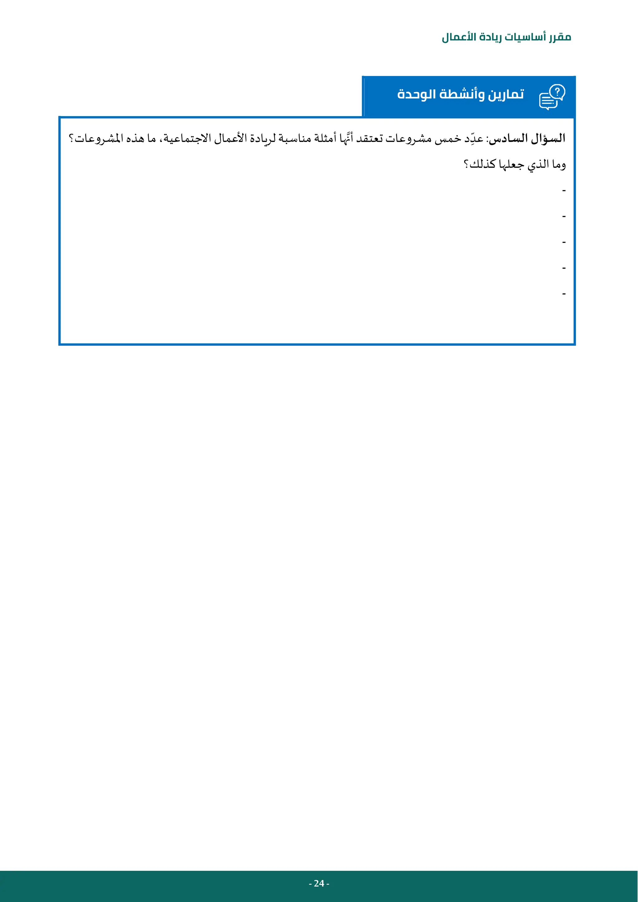 - 24 -
‫مقرر‬
‫أساسيات‬
‫ريادة‬
‫األعمال‬
‫الوحدة‬ ‫وأنشطة‬ ‫تمارين‬
‫السادس‬ ‫السؤال‬
‫أن‬ ‫تعتقد‬ ‫مشروعات‬ ‫خمس‬‫د‬ ِ‫عد‬ :
‫املشروعات؟‬‫هذه‬ ‫ما‬ ،‫االجتماعية‬‫األعمال‬‫لريادة‬ ‫مناسبة‬ ‫أمثلة‬‫ها‬
‫كذلك؟‬ ‫جعلها‬ ‫الذي‬ ‫وما‬
-
-
-
-
-
 
