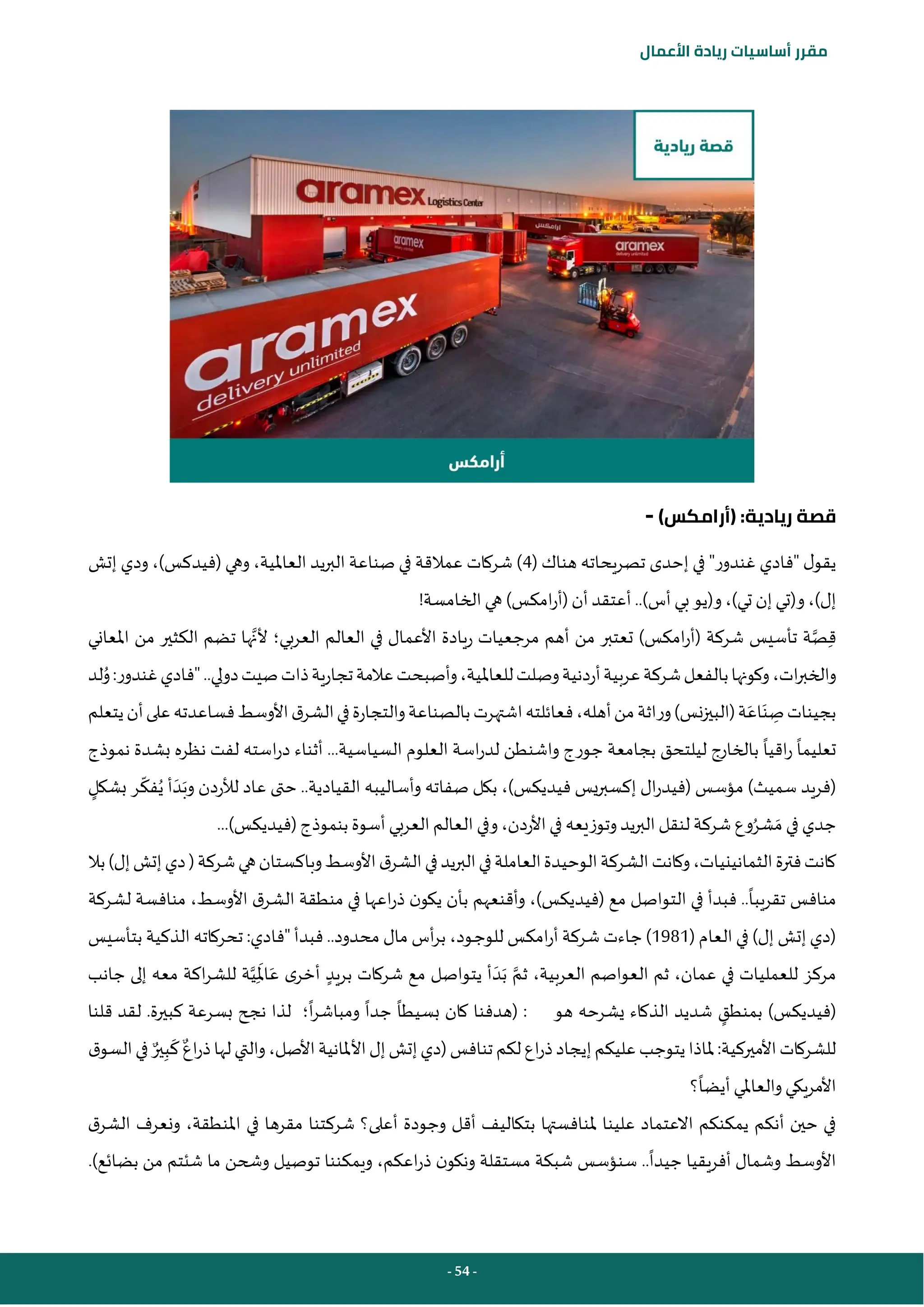 - 54 -
‫مقرر‬
‫أساسيات‬
‫ريادة‬
‫األعمال‬
)‫(أرامكس‬ :‫ريادية‬ ‫قصة‬
-
( ‫هناك‬ ‫تصريحاته‬ ‫إحدى‬ ‫في‬ "‫غندور‬ ‫"فادي‬ ‫ل‬‫يقو‬
4
‫إتش‬ ‫ودي‬ ،)‫(فيدكس‬ ‫وهي‬ ،‫العاملية‬ ‫يد‬‫ر‬‫الب‬ ‫صناعة‬ ‫في‬ ‫عمالقة‬ ‫شركات‬ )
!‫الخامسة‬‫هي‬ )‫امكس‬‫ر‬‫(أ‬ ‫أن‬ ‫أعتقد‬..)‫أس‬ ‫بي‬‫و(يو‬ ،)‫تي‬ ‫إن‬‫و(تي‬،)‫إل‬
‫شركة‬ ‫تأسيس‬ ‫ة‬‫ص‬ِ‫ق‬
(
‫العربي‬ ‫العالم‬ ‫في‬ ‫األعمال‬ ‫ريادة‬ ‫مرجعيات‬ ‫أهم‬ ‫من‬ ‫تعتبر‬ )‫امكس‬‫ر‬‫أ‬
‫؛‬
‫ها‬‫ألن‬
‫ت‬
‫املعاني‬ ‫من‬ ‫الكثير‬ ‫ضم‬
‫ات‬‫ر‬‫والخب‬
،
‫لد‬ُ
‫و‬:‫غندور‬‫"فادي‬..‫دولي‬‫صيت‬‫ذات‬‫تجارية‬‫عالمة‬‫وأصبحت‬،‫للعاملية‬‫وصلت‬‫أردنية‬‫عربية‬‫شركة‬‫بالفعل‬‫وكونها‬
‫من‬‫وراثة‬)‫نس‬‫ز‬‫(البي‬‫ة‬َ‫اع‬َ‫ن‬ ِ
‫ص‬‫بجينات‬
‫أ‬
‫يتعلم‬‫أن‬‫على‬‫فساعدته‬‫األوسط‬‫ق‬‫الشر‬‫في‬‫والتجارة‬‫بالصناعة‬‫اشتهرت‬‫فعائلته‬،‫هله‬
‫اقيا‬‫ر‬ ‫تعليما‬
‫نموذج‬ ‫بشدة‬ ‫نظره‬ ‫لفت‬ ‫استه‬‫ر‬‫د‬ ‫أثناء‬ ...‫السياسية‬ ‫العلوم‬ ‫اسة‬‫ر‬‫لد‬ ‫واشنطن‬ ‫جورج‬ ‫بجامعة‬ ‫ليلتحق‬ ‫بالخارج‬
ُ‫ي‬ ‫أ‬ َ‫د‬َ‫وب‬ ‫لألردن‬ ‫عاد‬ ‫حتى‬ ..‫القيادية‬ ‫وأساليبه‬ ‫صفاته‬ ‫بكل‬ ،)‫فيديكس‬ ‫يس‬‫ر‬‫إكسب‬ ‫ال‬‫ر‬‫(فيد‬ ‫مؤسس‬ )‫سميث‬ ‫(فريد‬
‫فك‬
‫بشكل‬ ‫ر‬
‫وفي‬،‫األردن‬‫في‬ ‫وتوزيعه‬‫يد‬‫ر‬‫الب‬‫لنقل‬ ‫شركة‬ ‫وع‬ُ‫شر‬ َ‫م‬ ‫في‬ ‫جدي‬
...)‫(فيديكس‬‫بنموذج‬ ‫أسوة‬ ‫العربي‬ ‫العالم‬
‫الثمانين‬‫فترة‬‫كانت‬
‫ي‬
‫بال‬)‫إل‬‫إتش‬‫دي‬(‫شركة‬‫هي‬‫وباكستان‬‫األوسط‬‫ق‬‫الشر‬‫في‬‫يد‬‫ر‬‫الب‬‫في‬‫العاملة‬‫الوحيدة‬‫الشركة‬‫وكانت‬،‫ات‬
‫تقريبا‬ ‫منافس‬
‫لشركة‬ ‫منافسة‬ ،‫األوسط‬ ‫ق‬‫الشر‬ ‫منطقة‬ ‫في‬ ‫اعها‬‫ر‬‫ذ‬ ‫ن‬‫يكو‬ ‫بأن‬ ‫وأقنعهم‬ ،)‫(فيديكس‬ ‫مع‬ ‫التواصل‬ ‫في‬ ‫فبدأ‬ ..
( ‫العام‬ ‫في‬ )‫إل‬ ‫إتش‬ ‫(دي‬
1981
‫بتأسيس‬ ‫الذكية‬ ‫تحركاته‬ :‫"فادي‬ ‫فبدأ‬ ..‫محدود‬ ‫مال‬ ‫أس‬‫ر‬‫ب‬ ،‫ـود‬‫ج‬‫للو‬ ‫امكس‬‫ر‬‫أ‬ ‫شركة‬ ‫جاءت‬)
‫بريد‬ ‫شركات‬ ‫مع‬ ‫يتواصل‬ ‫أ‬ َ‫د‬َ‫ب‬ ‫ثم‬ ،‫العربية‬ ‫العواصم‬ ‫ثم‬ ،‫عمان‬ ‫في‬ ‫للعمليات‬ ‫مركز‬
‫جانب‬ ‫إلى‬ ‫معه‬ ‫اكة‬‫ر‬‫للش‬ ‫ة‬‫ي‬ِ
َ
‫امل‬َ‫ع‬ ‫ى‬‫أخر‬
‫بمنطق‬ )‫(فيديكس‬
‫هو‬ ‫يشرحه‬ ‫الذكاء‬ ‫شديد‬
:
(
‫بسيطا‬ ‫كان‬ ‫هدفنا‬
‫ا‬‫ر‬‫ومباش‬ ‫جدا‬
‫؛‬
‫قلنا‬ ‫لقد‬ .‫كبيرة‬ ‫بسرعة‬ ‫نجح‬ ‫لذا‬
‫اع‬‫ر‬‫ذ‬‫لها‬‫والتي‬،‫األصل‬‫األملانية‬‫إل‬‫إتش‬‫(دي‬‫تنافس‬‫لكم‬‫اع‬‫ر‬‫ذ‬‫إيجاد‬‫عليكم‬‫يتوجب‬‫ملاذا‬:‫األميركية‬‫للشركات‬
‫ير‬ِ‫ب‬
َ
‫ك‬
‫ق‬‫السو‬‫في‬
‫؟‬‫أيضا‬ ‫والعاملي‬‫األمريكي‬
‫ملن‬ ‫علينا‬ ‫االعتماد‬ ‫يمكنكم‬ ‫أنكم‬ ‫حين‬ ‫في‬
‫ق‬‫الشر‬ ‫ونعرف‬ ،‫املنطقة‬ ‫في‬ ‫مقرها‬ ‫شركتنا‬ ‫أعلى؟‬ ‫وجودة‬ ‫أقل‬ ‫بتكاليف‬ ‫افستها‬
‫بضائع‬ ‫من‬ ‫شئتم‬ ‫ما‬ ‫وشحن‬ ‫توصيل‬ ‫ويمكننا‬ ،‫اعكم‬‫ر‬‫ذ‬ ‫ن‬‫ونكو‬ ‫مستقلة‬ ‫شبكة‬ ‫سنؤسس‬ ..‫جيدا‬ ‫أفريقيا‬ ‫وشمال‬ ‫األوسط‬
.)
 