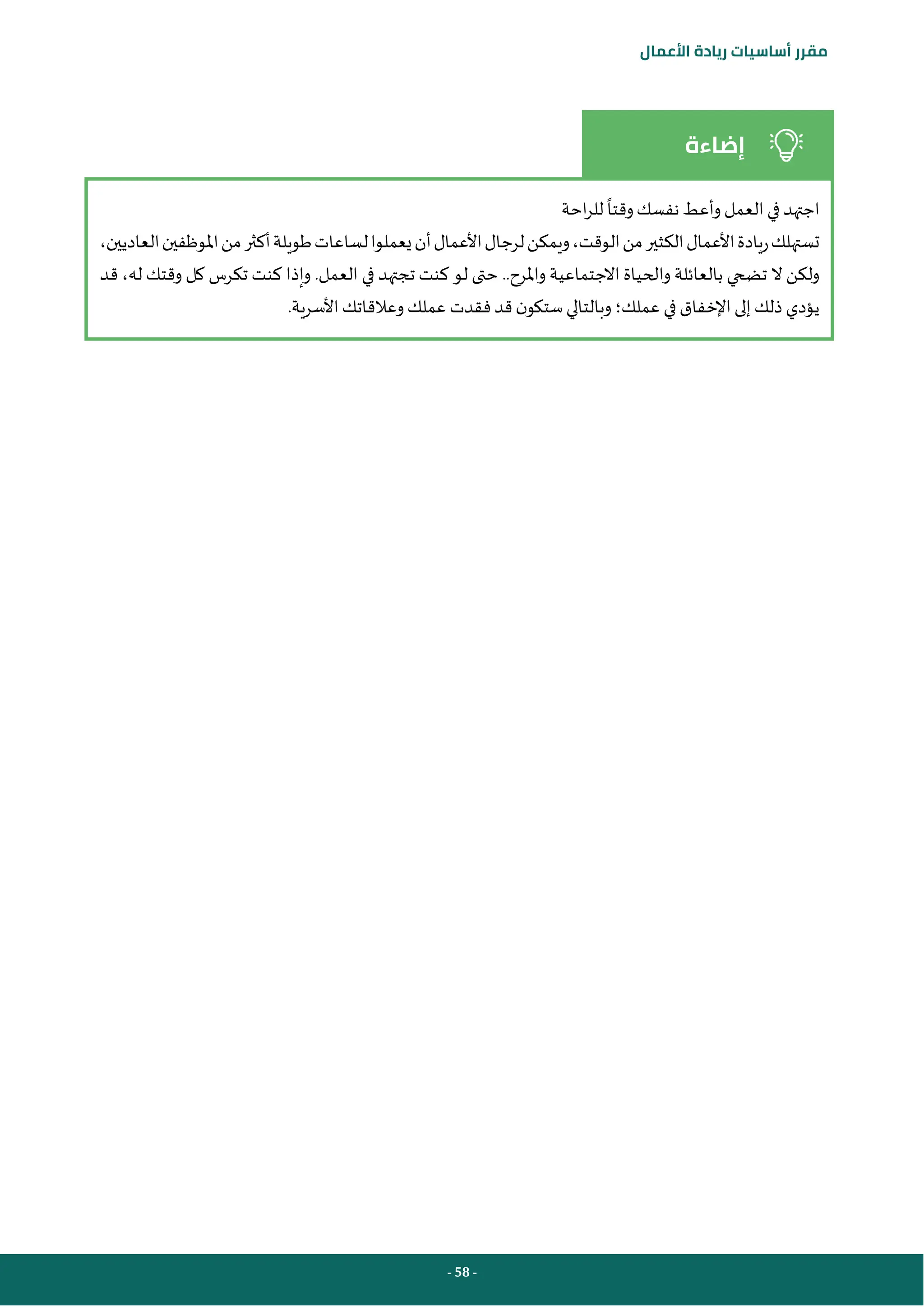 - 58 -
‫مقرر‬
‫أساسيات‬
‫ريادة‬
‫األعمال‬
‫إضاءة‬
‫احة‬‫ر‬‫لل‬ ‫وقتا‬‫نفسك‬ ‫وأعط‬‫العمل‬‫في‬ ‫اجتهد‬
‫أن‬‫األعمال‬‫لرجال‬‫ويمكن‬،‫الوقت‬‫من‬‫الكثير‬‫األعمال‬‫ريادة‬‫تستهلك‬
،‫العاديين‬‫املوظفين‬‫من‬‫أكثر‬‫طويلة‬‫لساعات‬‫يعملوا‬
‫واملرح‬ ‫االجتماعية‬ ‫والحياة‬ ‫بالعائلة‬ ‫تضحي‬ ‫ال‬ ‫ولكن‬
..
‫العمل‬ ‫في‬ ‫تجتهد‬ ‫كنت‬ ‫لو‬ ‫حتى‬
.
‫قد‬ ،‫له‬ ‫وقتك‬ ‫كل‬ ‫تكرس‬ ‫كنت‬ ‫وإذا‬
.‫األسرية‬‫وعالقاتك‬‫عملك‬ ‫فقدت‬‫قد‬ ‫ن‬‫ستكو‬‫وبالتالي‬‫عملك؛‬ ‫في‬ ‫اإلخفاق‬‫إلى‬‫ذلك‬‫يؤدي‬
 