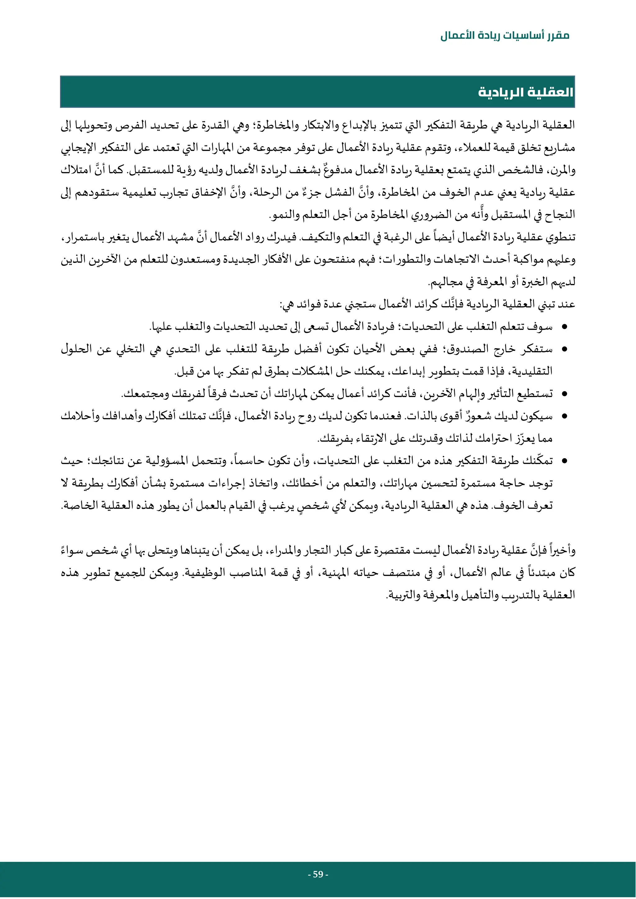 - 59 -
‫مقرر‬
‫أساسيات‬
‫ريادة‬
‫األعمال‬
‫الريادية‬ ‫العقلية‬
‫واملخاطرة‬ ‫واالبتكار‬ ‫باإلبداع‬ ‫تتميز‬ ‫التي‬ ‫التفكير‬ ‫طريقة‬ ‫هي‬ ‫الريادية‬ ‫العقلية‬
‫؛‬
‫إلى‬ ‫وتحويلها‬ ‫الفرص‬ ‫تحديد‬ ‫على‬ ‫القدرة‬ ‫وهي‬
‫للعمالء‬ ‫قيمة‬‫تخلق‬ ‫مشاريع‬
،
‫اإليجابي‬‫التفكير‬‫على‬ ‫تعتمد‬ ‫التي‬‫ات‬‫ر‬‫املها‬‫من‬‫مجموعة‬ ‫توفر‬‫على‬‫األعمال‬‫ريادة‬‫عقلية‬ ‫وتقوم‬
‫ن‬‫واملر‬
،
‫مدفوع‬‫األعمال‬‫ريادة‬‫بعقلية‬ ‫يتمتع‬ ‫الذي‬‫فالشخص‬
‫أن‬‫كما‬ .‫للمستقبل‬ ‫رؤية‬‫ولديه‬‫األعمال‬‫لريادة‬‫بشغف‬
‫امتالك‬
‫وأن‬ ،‫املخاطرة‬ ‫من‬ ‫الخوف‬ ‫عدم‬ ‫يعني‬ ‫ريادية‬ ‫عقلية‬
‫جزء‬ ‫الفشل‬
‫وأن‬ ،‫الرحلة‬ ‫من‬
‫إلى‬ ‫ستقودهم‬ ‫تعليمية‬ ‫تجارب‬ ‫اإلخفاق‬
‫وأ‬‫املستقبل‬ ‫في‬ ‫النجاح‬
.‫والنمو‬‫التعلم‬‫أجل‬ ‫من‬ ‫املخاطرة‬‫ي‬‫الضرور‬ ‫من‬ ‫نه‬
‫أيضا‬‫األعمال‬‫ريادة‬‫عقلية‬‫ي‬‫تنطو‬
‫أن‬‫األعمال‬‫رواد‬‫فيدرك‬.‫والتكيف‬‫التعلم‬‫في‬‫الرغبة‬‫على‬
،‫ار‬‫ر‬‫باستم‬‫يتغير‬‫األعمال‬‫مشهد‬
‫والتطورات‬‫االتجاهات‬ ‫أحدث‬‫مواكبة‬ ‫وعليهم‬
‫؛‬
‫الذين‬‫اآلخرين‬‫من‬ ‫للتعلم‬ ‫ن‬‫ومستعدو‬‫الجديدة‬‫األفكار‬ ‫على‬ ‫ن‬‫منفتحو‬ ‫فهم‬
.‫مجالهم‬ ‫في‬ ‫املعرفة‬ ‫أو‬‫الخبرة‬‫لديهم‬
‫فإن‬‫الريادية‬‫العقلية‬ ‫تبني‬ ‫عند‬
:‫هي‬‫فوائد‬‫عدة‬ ‫ستجني‬ ‫األعمال‬ ‫ائد‬‫ر‬‫ك‬ ‫ك‬
●
‫التحديات‬ ‫على‬ ‫التغلب‬ ‫تتعلم‬ ‫سوف‬
‫؛‬
.‫عليها‬ ‫والتغلب‬ ‫التحديات‬ ‫تحديد‬ ‫إلى‬ ‫تسعى‬ ‫األعمال‬ ‫فريادة‬
●
‫ق‬‫الصندو‬ ‫خارج‬ ‫ستفكر‬
‫؛‬
‫ل‬‫الحلو‬ ‫عن‬ ‫التخلي‬ ‫هي‬ ‫التحدي‬ ‫على‬ ‫للتغلب‬ ‫طريقة‬ ‫أفضل‬ ‫ن‬‫تكو‬ ‫األحيان‬ ‫بعض‬ ‫ففي‬
‫التقليدية‬
،
‫حل‬ ‫يمكنك‬ ،‫إبداعك‬ ‫بتطوير‬ ‫قمت‬ ‫فإذا‬
.‫قبل‬‫من‬ ‫بها‬ ‫تفكر‬ ‫لم‬ ‫ق‬‫بطر‬ ‫املشكالت‬
●
‫فرقا‬‫تحدث‬ ‫أن‬‫اتك‬‫ر‬‫ملها‬ ‫يمكن‬ ‫أعمال‬‫ائد‬‫ر‬‫ك‬ ‫فأنت‬ ،‫اآلخرين‬‫وإلهام‬‫التأثير‬‫تستطيع‬
.‫ومجتمعك‬ ‫لفريقك‬
●
‫شعور‬ ‫لديك‬ ‫ن‬‫سيكو‬
‫فإن‬،‫األعمال‬‫ريادة‬ ‫روح‬‫لديك‬ ‫ن‬‫تكو‬ ‫فعندما‬ .‫بالذات‬ ‫ى‬‫أقو‬
‫وأحالمك‬‫وأهدافك‬‫أفكارك‬‫تمتلك‬ ‫ك‬
‫يعز‬ ‫مما‬
‫امك‬‫ر‬‫احت‬ ‫ز‬
.‫بفريقك‬ ‫االرتقاء‬ ‫على‬ ‫وقدرتك‬ ‫لذاتك‬
●
‫حاسما‬ ‫ن‬‫تكو‬ ‫وأن‬ ،‫التحديات‬ ‫على‬ ‫التغلب‬ ‫من‬ ‫هذه‬ ‫التفكير‬ ‫طريقة‬ ‫نك‬‫تمك‬
‫نتائجك‬ ‫عن‬ ‫املسؤولية‬ ‫وتتحمل‬ ،
‫؛‬
‫حيث‬
‫ال‬ ‫بطريقة‬ ‫أفكارك‬ ‫بشأن‬ ‫مستمرة‬ ‫اءات‬‫ر‬‫إج‬ ‫واتخاذ‬ ،‫أخطائك‬ ‫من‬ ‫والتعلم‬ ،‫اتك‬‫ر‬‫مها‬ ‫لتحسين‬ ‫مستمرة‬ ‫حاجة‬ ‫توجد‬
‫ا‬‫العقلية‬‫هي‬‫هذه‬.‫الخوف‬‫تعرف‬
‫شخص‬‫ألي‬‫ويمكن‬،‫لريادية‬
.‫الخاصة‬‫العقلية‬‫هذه‬‫يطور‬‫أن‬‫بالعمل‬‫القيام‬‫في‬‫يرغب‬
‫فإن‬‫ا‬‫ر‬‫وأخي‬
‫سواء‬‫شخص‬‫أي‬‫بها‬‫ويتحلى‬‫يتبناها‬‫أن‬‫يمكن‬‫بل‬،‫اء‬‫ر‬‫واملد‬‫التجار‬‫كبار‬‫على‬‫مقتصرة‬‫ليست‬‫األعمال‬‫ريادة‬‫عقلية‬
‫قمة‬ ‫في‬ ‫أو‬ ،‫املهنية‬ ‫حياته‬ ‫منتصف‬ ‫في‬ ‫أو‬ ،‫األعمال‬ ‫عالم‬ ‫في‬ ‫مبتدئا‬ ‫كان‬
‫هذه‬ ‫تطوير‬ ‫للجميع‬ ‫ويمكن‬ .‫الوظيفية‬ ‫املناصب‬
.‫بية‬‫ر‬‫والت‬‫واملعرفة‬‫والتأهيل‬ ‫بالتدريب‬ ‫العقلية‬
 