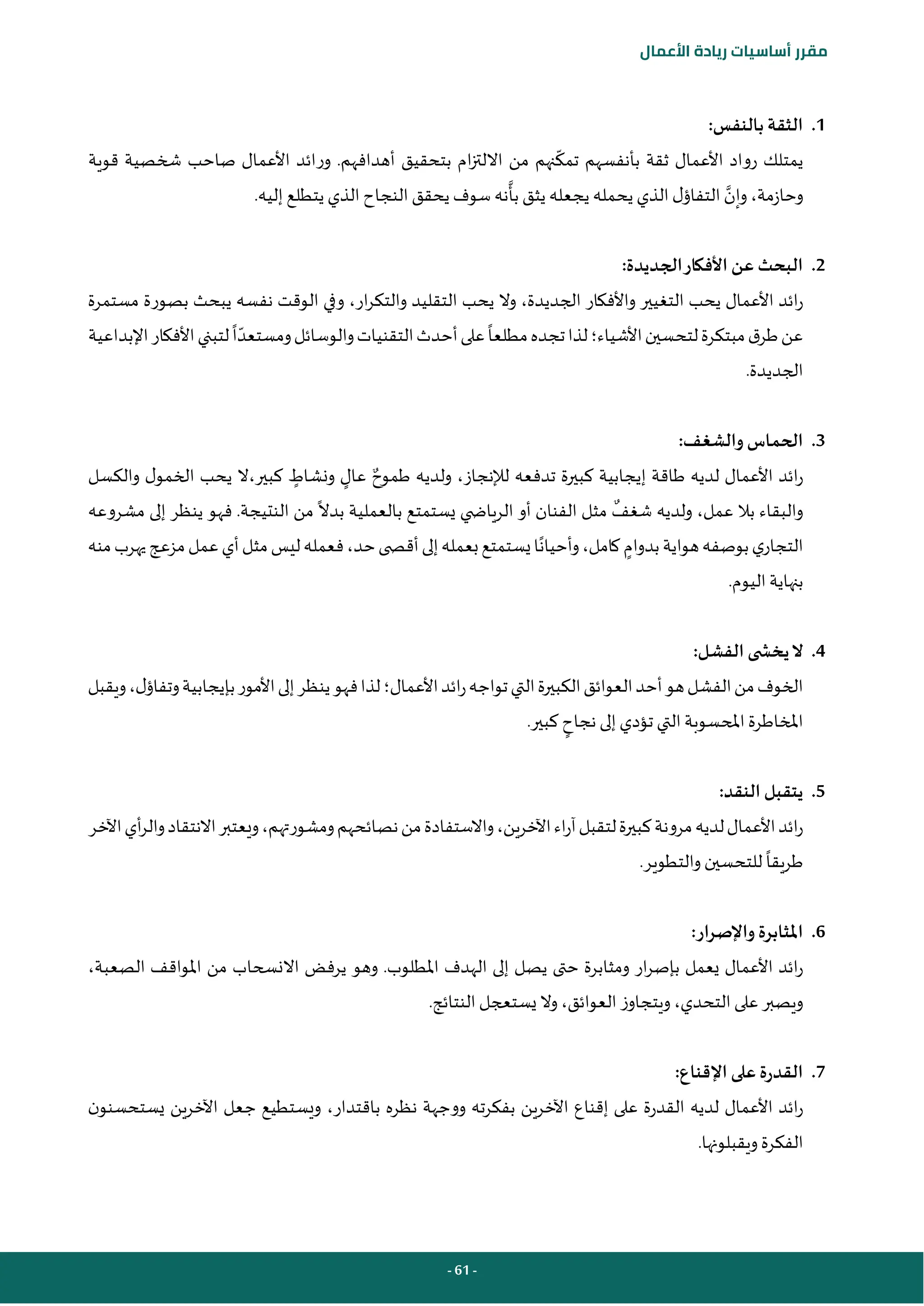 - 61 -
‫مقرر‬
‫أساسيات‬
‫ريادة‬
‫األعمال‬
1
.
:‫بالنفس‬ ‫الثقة‬
‫تمك‬ ‫بأنفسهم‬ ‫ثقة‬ ‫األعمال‬ ‫رواد‬ ‫يمتلك‬
‫األعمال‬ ‫ورائد‬ .‫أهدافهم‬ ‫بتحقيق‬ ‫ام‬‫ز‬‫االلت‬ ‫من‬ ‫نهم‬
‫قوية‬ ‫شخصية‬ ‫صاحب‬
‫وحازمة‬
،
‫وإن‬
‫بأ‬ ‫يثق‬ ‫يجعله‬ ‫يحمله‬ ‫الذي‬ ‫ل‬‫التفاؤ‬
.‫إليه‬ ‫يتطلع‬ ‫الذي‬ ‫النجاح‬ ‫يحقق‬ ‫سوف‬ ‫نه‬
2
.
:‫الجديدة‬‫األفكار‬ ‫عن‬ ‫البحث‬
‫ار‬‫ر‬‫والتك‬ ‫التقليد‬ ‫يحب‬ ‫وال‬ ،‫الجديدة‬ ‫واألفكار‬ ‫التغيير‬ ‫يحب‬ ‫األعمال‬ ‫ائد‬‫ر‬
،
‫مستمرة‬ ‫بصورة‬ ‫يبحث‬ ‫نفسه‬ ‫الوقت‬ ‫وفي‬
‫األشياء‬‫لتحسين‬‫مبتكرة‬‫ق‬‫طر‬‫عن‬
‫؛‬
‫مطلعا‬‫تجده‬‫لذا‬
‫ا‬‫ومستعد‬‫والوسائل‬‫التقنيات‬‫أحدث‬‫على‬
‫اإلبداعية‬‫األفكار‬‫لتبني‬
.‫الجديدة‬
3
.
:‫والشغف‬ ‫الحماس‬
‫لإلنجاز‬ ‫تدفعه‬ ‫كبيرة‬ ‫إيجابية‬ ‫طاقة‬ ‫لديه‬ ‫األعمال‬ ‫ائد‬‫ر‬
،
‫و‬
‫طموح‬ ‫لديه‬
‫ونشاط‬ ‫عال‬
‫كبير‬
،
‫والكسل‬ ‫ل‬‫الخمو‬ ‫يحب‬ ‫ال‬
‫عمل‬ ‫بال‬ ‫والبقاء‬
،
‫شغف‬ ‫ولديه‬
‫ي‬ ‫الرياض‬ ‫أو‬ ‫الفنان‬ ‫مثل‬
‫بدال‬ ‫بالعملية‬ ‫يستمتع‬
‫مشروعه‬ ‫إلى‬ ‫ينظر‬ ‫فهو‬ .‫النتيجة‬ ‫من‬
‫بدوام‬‫هواية‬‫بوصفه‬‫ي‬‫التجار‬
‫منه‬‫يهرب‬‫مزعج‬‫عمل‬‫أي‬‫مثل‬‫ليس‬‫فعمله‬،‫حد‬‫ى‬ ‫أقص‬‫إلى‬‫بعمله‬‫يستمتع‬‫ا‬‫وأحيان‬،‫كامل‬
.‫اليوم‬ ‫بنهاية‬
4
.
:‫الفشل‬ ‫ى‬ ‫يخش‬‫ال‬
‫األعمال‬‫ائد‬‫ر‬‫تواجه‬‫التي‬‫الكبيرة‬‫العوائق‬‫أحد‬‫هو‬‫الفشل‬‫من‬‫الخوف‬
‫؛‬
‫ل‬‫وتفاؤ‬‫بإيجابية‬‫األمور‬‫إلى‬‫ينظر‬‫فهو‬‫لذا‬
،
‫و‬
‫يقبل‬
‫نجاح‬ ‫إلى‬‫تؤدي‬ ‫التي‬ ‫املحسوبة‬‫املخاطرة‬
‫ك‬
.‫بير‬
5
.
:‫النقد‬ ‫يتقبل‬
‫اآلخر‬‫أي‬‫ر‬‫وال‬‫االنتقاد‬‫ويعتبر‬،‫ومشورتهم‬‫نصائحهم‬‫من‬‫واالستفادة‬،‫اآلخرين‬‫اء‬‫ر‬‫آ‬‫لتقبل‬‫كبيرة‬‫مرونة‬‫لديه‬‫األعمال‬‫ائد‬‫ر‬
‫طريقا‬
.‫والتطوير‬ ‫للتحسين‬
6
.
:‫واإلصرار‬ ‫املثابرة‬
‫من‬ ‫االنسحاب‬ ‫يرفض‬ ‫وهو‬ .‫املطلوب‬ ‫الهدف‬ ‫إلى‬ ‫يصل‬ ‫حتى‬ ‫ومثابرة‬ ‫ار‬‫ر‬‫بإص‬ ‫يعمل‬ ‫األعمال‬ ‫ائد‬‫ر‬
‫الصعبة‬ ‫املواقف‬
،
.‫النتائج‬‫يستعجل‬ ‫وال‬،‫العوائق‬ ‫ويتجاوز‬،‫التحدي‬‫على‬‫ويصبر‬
7
.
:‫اإلقناع‬ ‫على‬‫القدرة‬
‫باقتدار‬ ‫نظره‬ ‫ووجهة‬ ‫بفكرته‬ ‫اآلخرين‬ ‫إقناع‬ ‫على‬ ‫القدرة‬ ‫لديه‬ ‫األعمال‬ ‫ائد‬‫ر‬
،
‫اآلخرين‬ ‫جعل‬ ‫ويستطيع‬
‫ن‬‫يستحسنو‬
‫الفكرة‬
.‫ويقبلونها‬
 