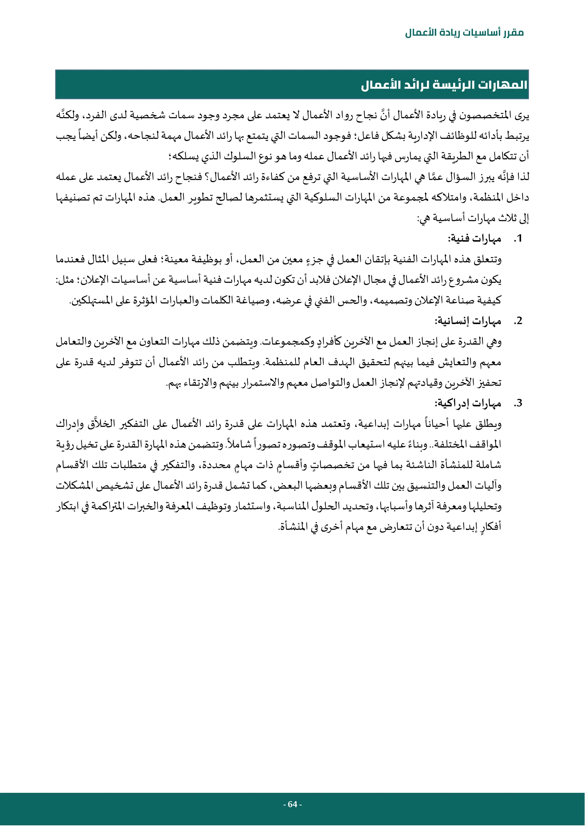- 64 -
‫مقرر‬
‫أساسيات‬
‫ريادة‬
‫األعمال‬
‫األعمال‬ ‫لرائد‬ ‫الرئيسة‬ ‫المهارات‬
‫أن‬ ‫األعمال‬ ‫ريادة‬ ‫في‬ ‫ن‬‫املتخصصو‬ ‫ى‬‫ير‬
‫ولكن‬ ،‫الفرد‬ ‫لدى‬ ‫شخصية‬ ‫سمات‬ ‫وجود‬ ‫مجرد‬ ‫على‬ ‫يعتمد‬ ‫ال‬ ‫األعمال‬ ‫رواد‬ ‫نجاح‬
‫ه‬
‫بشكل‬‫اإلدارية‬‫للوظائف‬‫بأدائه‬‫يرتبط‬
‫فاعل؛‬
‫يجب‬‫أيضا‬‫ولكن‬،‫لنجاحه‬‫مهمة‬‫األعمال‬‫ائد‬‫ر‬‫بها‬‫يتمتع‬‫التي‬‫السمات‬‫فوجود‬
‫يسلكه‬ ‫الذي‬‫السلوك‬‫نوع‬‫هو‬‫وما‬‫عمله‬ ‫األعمال‬‫ائد‬‫ر‬‫فيها‬‫يمارس‬ ‫التي‬‫الطريقة‬‫مع‬ ‫تتكامل‬ ‫أن‬
‫؛‬
‫فإن‬ ‫لذا‬
‫عم‬ ‫السؤال‬ ‫يبرز‬ ‫ه‬
‫ائد‬‫ر‬ ‫فنجاح‬ ‫األعمال؟‬ ‫ائد‬‫ر‬ ‫كفاءة‬ ‫من‬ ‫ترفع‬ ‫التي‬ ‫األساسية‬ ‫ات‬‫ر‬‫املها‬ ‫هي‬ ‫ا‬
‫عمله‬ ‫على‬ ‫يعتمد‬ ‫األعمال‬
‫تصنيفها‬ ‫تم‬ ‫ات‬‫ر‬‫املها‬ ‫هذه‬ .‫العمل‬ ‫تطوير‬ ‫لصالح‬ ‫يستثمرها‬ ‫التي‬ ‫السلوكية‬ ‫ات‬‫ر‬‫املها‬ ‫من‬ ‫ملجموعة‬ ‫وامتالكه‬ ،‫املنظمة‬ ‫داخل‬
:‫هي‬‫أساسية‬ ‫ات‬‫ر‬‫مها‬ ‫ثالث‬ ‫إلى‬
1
.
:‫فنية‬ ‫مهارات‬
‫جزء‬ ‫في‬ ‫العمل‬ ‫بإتقان‬ ‫الفنية‬ ‫ات‬‫ر‬‫املها‬ ‫هذه‬ ‫وتتعلق‬
‫معينة‬ ‫بوظيفة‬ ‫أو‬ ،‫العمل‬ ‫من‬ ‫معين‬
‫؛‬
‫فعلى‬
‫فعندما‬ ‫املثال‬ ‫سبيل‬
‫اإلعالن‬‫أساسيات‬‫عن‬‫أساسية‬‫فنية‬‫ات‬‫ر‬‫مها‬‫لديه‬‫ن‬‫تكو‬‫أن‬‫فالبد‬‫اإلعالن‬‫مجال‬‫في‬‫األعمال‬‫ائد‬‫ر‬‫مشروع‬‫ن‬‫يكو‬
‫؛‬
‫مثل‬
:
‫وتصميمه‬ ‫اإلعالن‬‫صناعة‬ ‫كيفية‬
،
‫عرض‬ ‫في‬ ‫الفني‬ ‫والحس‬
،‫ه‬
.‫املستهلكين‬‫على‬ ‫املؤثرة‬ ‫ات‬‫ر‬‫والعبا‬‫الكلمات‬ ‫وصياغة‬
2
.
:‫إنسانية‬ ‫مهارات‬
‫على‬ ‫القدرة‬ ‫وهي‬
‫اد‬‫ر‬‫كأف‬ ‫اآلخرين‬ ‫مع‬ ‫العمل‬ ‫إنجاز‬
‫والتعامل‬‫اآلخرين‬‫مع‬ ‫ن‬‫التعاو‬‫ات‬‫ر‬‫مها‬ ‫ذلك‬‫ويتضمن‬.‫وكمجموعات‬
‫على‬ ‫قدرة‬ ‫لديه‬ ‫تتوفر‬ ‫أن‬ ‫األعمال‬ ‫ائد‬‫ر‬ ‫من‬ ‫ويتطلب‬ .‫للمنظمة‬ ‫العام‬ ‫الهدف‬ ‫لتحقيق‬ ‫بينهم‬ ‫فيما‬ ‫والتعايش‬ ‫معهم‬
‫وا‬ ‫بينهم‬ ‫ار‬‫ر‬‫واالستم‬ ‫معهم‬ ‫والتواصل‬ ‫العمل‬ ‫إلنجاز‬ ‫وقيادتهم‬ ‫اآلخرين‬‫تحفيز‬
.‫بهم‬ ‫الرتقاء‬
3
.
:‫اكية‬‫ر‬‫إد‬ ‫مهارات‬
‫الخال‬ ‫التفكير‬ ‫على‬ ‫األعمال‬ ‫ائد‬‫ر‬ ‫قدرة‬ ‫على‬ ‫ات‬‫ر‬‫املها‬ ‫هذه‬ ‫وتعتمد‬ ،‫إبداعية‬ ‫ات‬‫ر‬‫مها‬ ‫أحيانا‬ ‫عليها‬ ‫ويطلق‬
‫اك‬‫ر‬‫وإد‬ ‫ق‬
‫املختلفة‬‫املواقف‬
..
‫وبناء‬
‫رؤية‬‫تخيل‬‫على‬‫القدرة‬‫املهارة‬‫هذه‬‫وتتضمن‬.‫شامال‬‫تصورا‬‫وتصوره‬‫املوقف‬‫استيعاب‬‫عليه‬
‫للمنشأ‬ ‫شاملة‬
‫تخصصات‬ ‫من‬ ‫فيها‬ ‫بما‬ ‫الناشئة‬ ‫ة‬
‫وأقسام‬
‫مهام‬ ‫ذات‬
‫محددة‬
،
‫األقسام‬ ‫تلك‬ ‫متطلبات‬ ‫في‬ ‫والتفكير‬
‫البعض‬‫وبعضها‬‫األقسام‬ ‫تلك‬ ‫بين‬‫والتنسيق‬ ‫العمل‬ ‫وآليات‬
،
‫املشكالت‬‫تشخيص‬ ‫على‬‫األعمال‬‫ائد‬‫ر‬‫قدرة‬‫تشمل‬ ‫كما‬
‫ومعرفة‬‫وتحليلها‬
‫آثرها‬
،‫وأسبابها‬
‫املناسبة‬‫ل‬‫الحلو‬‫وتحديد‬
،
‫واست‬
‫وتوظيف‬‫ثمار‬
‫ابتكار‬‫في‬‫اكمة‬‫ر‬‫املت‬‫ات‬‫ر‬‫والخب‬‫املعرفة‬
‫أفكار‬
.‫املنشأة‬‫في‬ ‫ى‬‫أخر‬‫مهام‬ ‫مع‬ ‫تتعارض‬ ‫أن‬ ‫ن‬‫دو‬‫إبداعية‬
 