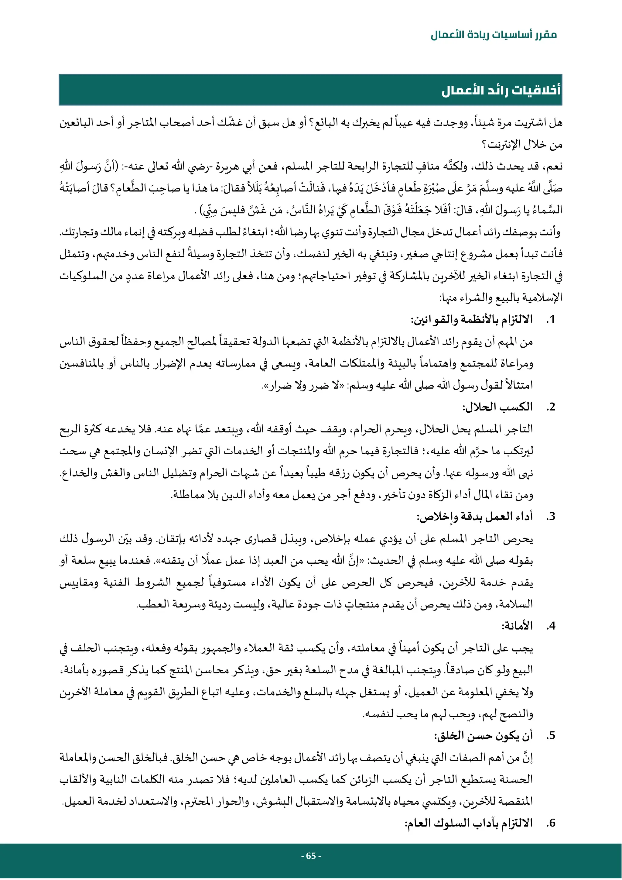 - 65 -
‫مقرر‬
‫أساسيات‬
‫ريادة‬
‫األعمال‬
‫األعمال‬ ‫رائد‬ ‫أخالقيات‬
‫شيئا‬‫مرة‬‫يت‬‫ر‬‫اشت‬‫هل‬
‫عيبا‬‫فيه‬‫ووجدت‬،
‫غش‬‫أن‬‫سبق‬‫هل‬‫أو‬‫البائع؟‬‫به‬‫يخبرك‬‫لم‬
‫البائعين‬‫أحد‬‫أو‬‫املتاجر‬‫أصحاب‬‫أحد‬‫ك‬
‫اإل‬‫خالل‬ ‫من‬
‫نت؟‬‫ر‬‫نت‬
‫قد‬ ،‫نعم‬
‫ولكن‬ ،‫ذلك‬ ‫يحدث‬
‫هريرة‬ ‫أبي‬ ‫فعن‬ ،‫املسلم‬ ‫للتاجر‬ ‫ابحة‬‫ر‬‫ال‬ ‫للتجارة‬ ‫مناف‬ ‫ه‬
-
‫عنه‬ ‫تعالى‬ ‫هللا‬ ‫ي‬ ‫رض‬
-
ِ‫هللا‬ َ‫ل‬‫سو‬َ‫ر‬ ‫(أن‬ :
‫ال‬
َ
‫ل‬َ‫ب‬ ُ‫ه‬ُ‫ع‬ِ‫أصاب‬ ‫أ‬
‫ت‬
َ
‫نال‬
َ
‫ف‬،‫فيها‬ ُ‫ه‬ َ‫د‬َ‫ي‬ َ‫ل‬
َ
‫خ‬‫أ‬‫فأد‬‫عام‬
َ
‫ط‬ ِ‫ة‬َ‫ر‬‫أ‬‫ب‬ُ‫ص‬‫ى‬
َ
‫عل‬‫ر‬ َ‫م‬ َ‫م‬‫وسل‬‫عليه‬ ُ‫َّللا‬‫ى‬‫ل‬َ‫ص‬
‫أص‬ َ‫قال‬‫؟‬ ِ
‫عام‬‫الط‬ َ
‫ب‬ ِ
‫صاح‬‫يا‬‫هذا‬‫ما‬:َ‫فقال‬
ُ‫ه‬‫أ‬‫ت‬َ‫اب‬
.)‫ي‬ ِ‫ن‬ِ‫م‬ َ
‫فليس‬‫ش‬
َ
‫غ‬ ‫ن‬ َ‫م‬ ، ُ
‫اس‬‫الن‬ ُ‫اه‬‫ر‬َ‫ي‬ ‫أ‬‫ي‬
َ
‫ك‬ ِ
‫عام‬‫الط‬
َ
‫ق‬‫أ‬
‫و‬
َ
‫ف‬ ُ‫ه‬َ‫ت‬
‫أ‬
‫ل‬َ‫ع‬ َ‫ج‬‫ال‬
َ
‫أف‬ :َ‫قال‬، ِ‫هللا‬ َ‫ل‬‫سو‬َ‫ر‬‫يا‬ ُ‫ماء‬‫الس‬
‫ابتغاء‬‫هللا؛‬‫رضا‬‫بها‬‫ي‬‫تنو‬‫وأنت‬‫التجارة‬‫مجال‬‫تدخل‬‫أعمال‬‫ائد‬‫ر‬‫بوصفك‬‫وأنت‬
.‫وتجارتك‬‫مالك‬‫إنماء‬‫في‬‫وبركته‬‫فضله‬‫لطلب‬
‫مشروع‬‫بعمل‬ ‫تبدأ‬ ‫فأنت‬
‫وسيلة‬‫التجارة‬‫تتخذ‬ ‫وأن‬،‫لنفسك‬‫الخير‬ ‫به‬ ‫وتبتغي‬،‫صغير‬‫إنتاجي‬
‫وتتمثل‬ ،‫وخدمتهم‬ ‫الناس‬ ‫لنفع‬
‫احتياجاتهم‬‫توفير‬ ‫في‬ ‫باملشاركة‬ ‫لآلخرين‬ ‫الخير‬ ‫ابتغاء‬ ‫التجارة‬ ‫في‬
‫؛‬
‫عدد‬ ‫اعاة‬‫ر‬‫م‬ ‫األعمال‬ ‫ائد‬‫ر‬ ‫فعلى‬ ،‫هنا‬ ‫ومن‬
‫السلوكيات‬ ‫من‬
:‫منها‬ ‫اء‬‫ر‬‫والش‬ ‫بالبيع‬ ‫اإلسالمية‬
1
.
‫والق‬ ‫باألنظمة‬ ‫االلتزام‬
:‫وانين‬
‫تحقيقا‬ ‫الدولة‬‫تضعها‬‫التي‬‫باألنظمة‬‫ام‬‫ز‬‫بااللت‬‫األعمال‬ ‫ائد‬‫ر‬‫يقوم‬‫أن‬‫املهم‬‫من‬
‫وحفظا‬ ‫الجميع‬‫ملصالح‬
‫الناس‬‫ق‬‫لحقو‬
‫واهتماما‬ ‫للمجتمع‬ ‫اعاة‬‫ر‬‫وم‬
‫العامة‬ ‫واملمتلكات‬ ‫بالبيئة‬
،
‫باملنافسين‬ ‫أو‬ ‫بالناس‬ ‫ار‬‫ر‬‫اإلض‬ ‫بعدم‬ ‫ممارساته‬ ‫في‬ ‫ويسعى‬
‫امتثاال‬
.»‫ار‬‫ر‬‫ض‬ ‫وال‬‫ضرر‬‫«ال‬ :‫وسلم‬ ‫عليه‬ ‫هللا‬‫صلى‬‫هللا‬ ‫ل‬‫رسو‬‫ل‬‫لقو‬
2
.
:‫الحالل‬ ‫الكسب‬
‫عم‬ ‫ويبتعد‬ ،‫هللا‬ ‫أوقفه‬ ‫حيث‬ ‫ويقف‬ ،‫ام‬‫ر‬‫الح‬ ‫ويحرم‬ ،‫الحالل‬ ‫يحل‬ ‫املسلم‬ ‫التاجر‬
‫الربح‬ ‫كثرة‬ ‫يخدعه‬ ‫فال‬ .‫عنه‬ ‫نهاه‬ ‫ا‬
‫حر‬ ‫ما‬ ‫تكب‬‫ر‬‫لي‬
‫هللا‬ ‫م‬
،‫عليه‬
‫؛‬
‫سحت‬ ‫هي‬ ‫واملجتمع‬ ‫اإلنسان‬ ‫تضر‬ ‫التي‬ ‫الخدمات‬ ‫أو‬ ‫واملنتجات‬ ‫هللا‬ ‫حرم‬ ‫فيما‬ ‫فالتجارة‬
‫طيبا‬ ‫رزقه‬ ‫ن‬‫يكو‬ ‫أن‬ ‫يحرص‬ ‫وأن‬ .‫عنها‬ ‫ورسوله‬ ‫هللا‬ ‫نهى‬
‫بعيدا‬
.‫والخداع‬ ‫والغش‬ ‫الناس‬ ‫وتضليل‬ ‫ام‬‫ر‬‫الح‬ ‫شبهات‬ ‫عن‬
.‫مماطلة‬‫بال‬ ‫الدين‬ ‫وأداء‬‫معه‬ ‫يعمل‬ ‫من‬ ‫أجر‬ ‫ودفع‬ ،‫تأخير‬ ‫ن‬‫دو‬‫الزكاة‬‫أداء‬‫املال‬‫نقاء‬ ‫ومن‬
3
.
:‫وإخالص‬ ‫بدقة‬ ‫العمل‬ ‫أداء‬
‫بي‬ ‫وقد‬ .‫بإتقان‬ ‫ألدائه‬ ‫جهده‬ ‫ى‬‫قصار‬ ‫ويبذل‬ ،‫بإخالص‬ ‫عمله‬ ‫يؤدي‬ ‫أن‬ ‫على‬ ‫املسلم‬ ‫التاجر‬ ‫يحرص‬
‫ذلك‬ ‫ل‬‫الرسو‬ ‫ن‬
‫ص‬ ‫ـه‬‫ل‬‫بقو‬
‫«إن‬ :‫الحديث‬ ‫في‬ ‫وسلم‬ ‫عليه‬ ‫هللا‬ ‫لى‬
‫أو‬ ‫سلعة‬ ‫يبيع‬ ‫فعندما‬ .»‫يتقنه‬ ‫أن‬ ‫عمال‬ ‫عمل‬ ‫إذا‬ ‫العبد‬ ‫من‬ ‫يحب‬ ‫هللا‬
‫مستوفيا‬ ‫األداء‬ ‫ن‬‫يكو‬ ‫أن‬ ‫على‬ ‫الحرص‬ ‫كل‬ ‫فيحرص‬ ،‫لآلخرين‬ ‫خدمة‬ ‫يقدم‬
‫ومقاييس‬ ‫الفنية‬ ‫الشروط‬ ‫ـميع‬‫ج‬‫ل‬
‫السالمة‬
،
‫منتجات‬ ‫يقدم‬‫أن‬ ‫يحرص‬ ‫ذلك‬‫ومن‬
‫و‬‫رديئة‬‫وليست‬،‫عالية‬ ‫جودة‬‫ذات‬
.‫العطب‬ ‫سريعة‬
4
.
:‫األمانة‬
‫أمينا‬ ‫ن‬‫يكو‬ ‫أن‬ ‫التاجر‬ ‫على‬ ‫يجب‬
‫في‬ ‫الحلف‬ ‫ويتجنب‬ ،‫وفعله‬ ‫بقوله‬ ‫والجمهور‬ ‫العمالء‬ ‫ثقة‬ ‫يكسب‬ ‫وأن‬ ،‫معاملته‬ ‫في‬
‫صادقا‬ ‫كان‬ ‫ولو‬ ‫البيع‬
‫حق‬‫بغير‬ ‫السلعة‬ ‫مدح‬ ‫في‬ ‫املبالغة‬ ‫ويتجنب‬ .
،
‫بأمانة‬ ‫قصوره‬ ‫يذكر‬ ‫كما‬ ‫املنتج‬ ‫محاسن‬ ‫ويذكر‬
،
‫أ‬ ،‫العميل‬ ‫عن‬ ‫املعلومة‬ ‫يخفي‬ ‫وال‬
‫والخدمات‬ ‫بالسلع‬ ‫جهله‬ ‫يستغل‬ ‫و‬
،
‫اآلخرين‬ ‫معاملة‬ ‫في‬ ‫القويم‬ ‫الطريق‬ ‫اتباع‬ ‫وعليه‬
.‫لنفسه‬ ‫يحب‬ ‫ما‬ ‫لهم‬ ‫ويحب‬ ،‫لهم‬ ‫والنصح‬
5
.
:‫الخلق‬ ‫حسن‬ ‫ن‬‫يكو‬ ‫أن‬
‫إن‬
‫واملعاملة‬‫الحسن‬‫فبالخلق‬.‫الخلق‬‫حسن‬‫هي‬‫خاص‬‫بوجه‬‫األعمال‬‫ائد‬‫ر‬‫بها‬‫يتصف‬‫أن‬‫ينبغي‬‫التي‬‫الصفات‬‫أهم‬‫من‬
‫ي‬ ‫أن‬ ‫التاجر‬ ‫يستطيع‬ ‫الحسنة‬
‫لديه‬ ‫العاملين‬ ‫يكسب‬ ‫كما‬ ‫الزبائن‬ ‫كسب‬
‫؛‬
‫واأللقاب‬ ‫النابية‬ ‫الكلمات‬ ‫منه‬ ‫تصدر‬ ‫فال‬
‫لآلخرين‬ ‫املنقصة‬
،
‫و‬
.‫العميل‬ ‫لخدمة‬ ‫واالستعداد‬ ،‫املحترم‬‫والحوار‬ ،‫البشوش‬ ‫واالستقبال‬ ‫باالبتسامة‬ ‫محياه‬ ‫ي‬ ‫يكتس‬
6
.
:‫العام‬ ‫السلوك‬ ‫بآداب‬ ‫االلتزام‬
 