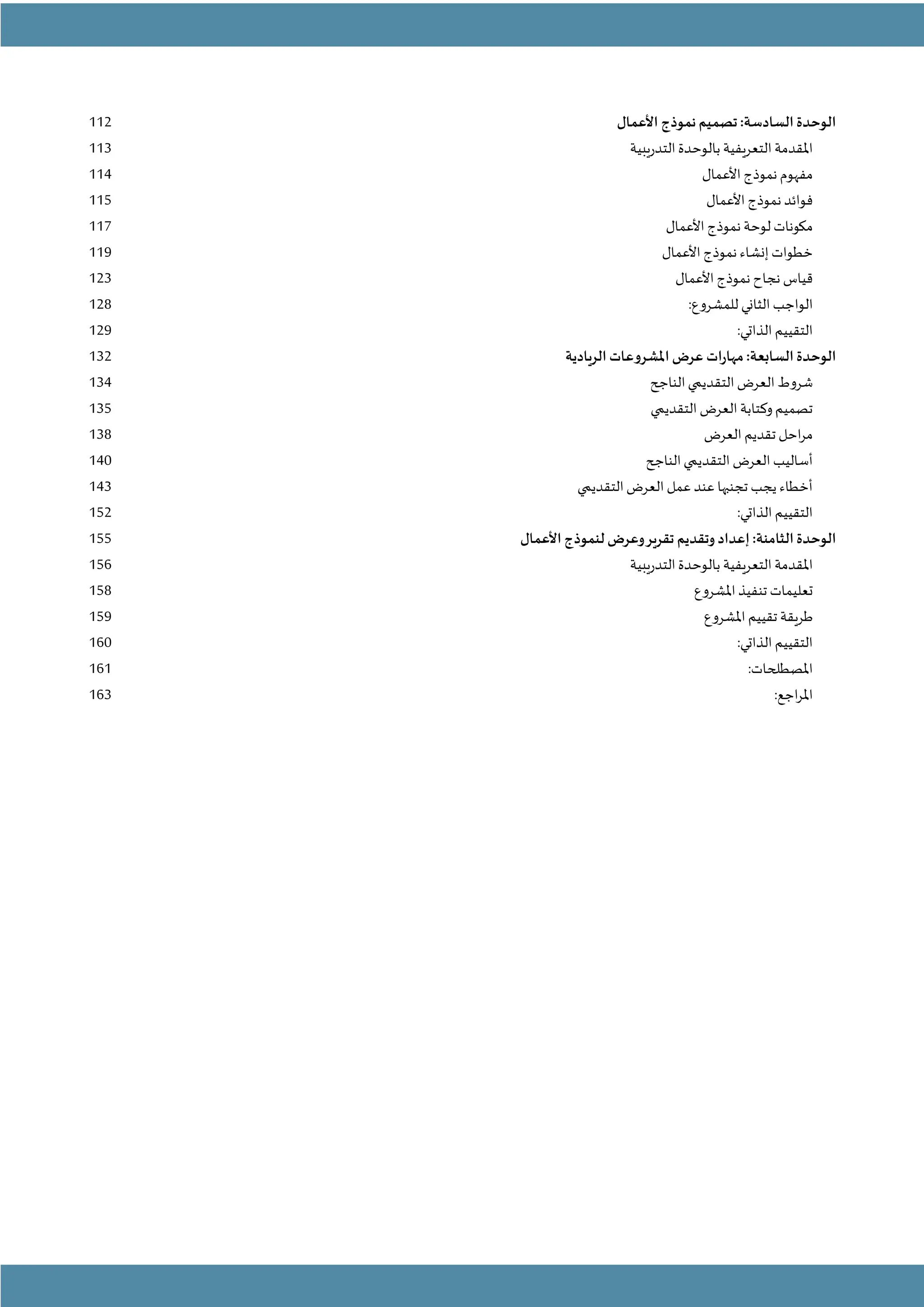 - 6 -
:‫السادسة‬ ‫الوحدة‬
‫األعمال‬ ‫نموذج‬‫تصميم‬
112
‫التدريبية‬‫بالوحدة‬ ‫التعريفية‬‫املقدمة‬
113
‫األعمال‬ ‫نموذج‬ ‫مفهوم‬
114
‫األعمال‬ ‫نموذج‬ ‫فوائد‬
115
‫ل‬ ‫مكونات‬
‫األعمال‬ ‫نموذج‬ ‫وحة‬
117
‫األعمال‬ ‫نموذج‬ ‫إنشاء‬ ‫خطوات‬
119
‫األعمال‬ ‫نموذج‬ ‫نجاح‬ ‫قياس‬
123
:‫للمشروع‬ ‫الثاني‬ ‫الواجب‬
128
‫التق‬
:‫الذاتي‬ ‫ييم‬
129
:‫السابعة‬ ‫الوحدة‬
‫الريادية‬ ‫املشروعات‬ ‫عرض‬ ‫مهارات‬
132
‫الناجح‬‫التقديمي‬‫العرض‬‫شروط‬
134
‫التقديمي‬ ‫العرض‬ ‫وكتابة‬‫تصميم‬
135
‫العرض‬ ‫تقديم‬ ‫احل‬‫ر‬‫م‬
138
‫الناجح‬‫التقديمي‬ ‫العرض‬ ‫أساليب‬
140
‫التقديمي‬‫العرض‬ ‫عمل‬ ‫عند‬ ‫تجنبها‬ ‫يجب‬ ‫أخطاء‬
143
:‫الذاتي‬ ‫التقييم‬
152
:‫الثامنة‬ ‫الوحدة‬
‫األعمال‬ ‫لنموذج‬ ‫وعرض‬‫تقرير‬ ‫وتقديم‬ ‫إعداد‬
155
‫التدريبية‬‫بالوحدة‬ ‫التعريفية‬‫املقدمة‬
156
‫املشروع‬‫تنفيذ‬ ‫تعليمات‬
158
‫طريقة‬
‫املشروع‬‫تقييم‬
159
:‫الذاتي‬ ‫التقييم‬
160
:‫املصطلحات‬
161
:‫اجع‬‫ر‬‫امل‬
163
 